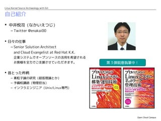 Linux Kernel Source Archaeology with Git


自己紹介
 中井悦司（なかいえつじ）
     – Twitter @enakai00

 日々の仕事
   – Senior Solution Architect
        and Cloud Evangelist at Red Hat K.K.
        企業システムでオープンソースの活用を希望される
        お客様を全力でご支援させていただきます。                   第３弾鋭意執筆中！

 昔とった杵柄
     – 素粒子論の研究（超弦理論とか）
     – 予備校講師（物理担当）
     – インフラエンジニア（Unix/Linux専門）




                                                       Open Cloud Campus
 