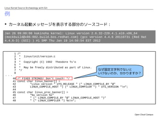 Linux Kernel Source Archaeology with Git


例
 カーネル起動メッセージを表示する部分のソースコード：

Jan 26 09:00:00 kakinoha kernel: Linux version 2.6.32-220.4.1.el6.x86_64
(mockbuild@x86-002.build.bos.redhat.com) (gcc version 4.4.6 20110731 (Red Hat
4.4.6-3) (GCC) ) #1 SMP Thu Jan 19 14:50:54 EST 2012



         1 /*
         2 * linux/init/version.c
         3 *
         4 * Copyright (C) 1992 Theodore Ts'o
         5 *
         6 * May be freely distributed as part of Linux.
         7 */                                                なぜ固定文字列でないと
         8                                                   いけないのか、分かりますか？
・・・
       40 /* FIXED STRINGS! Don't touch! */
       41 const char linux_banner[] =
       42         "Linux version " UTS_RELEASE " (" LINUX_COMPILE_BY "@"
       43         LINUX_COMPILE_HOST ") (" LINUX_COMPILER ") " UTS_VERSION "n";
       44
       45 const char linux_proc_banner[] =
       46         "%s version %s"
       47         " (" LINUX_COMPILE_BY "@" LINUX_COMPILE_HOST ")"
       48         " (" LINUX_COMPILER ") %sn";




                                                                                   Open Cloud Campus
 