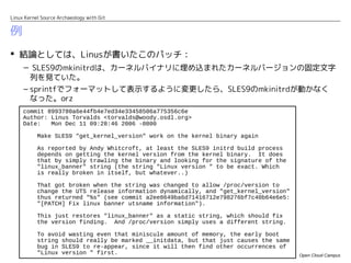 Linux Kernel Source Archaeology with Git


例
 結論としては、Linusが書いたこのパッチ：
  – SLES9のmkinitrdは、カーネルバイナリに埋め込まれたカーネルバージョンの固定文字
        列を見ていた。
     – sprintfでフォーマットして表示するように変更したら、SLES9のmkinitrdが動かなく
       なった。orz
     commit 8993780a6e44fb4e7ed34e33458506a775356c6e
     Author: Linus Torvalds <torvalds@woody.osdl.org>
     Date:   Mon Dec 11 09:28:46 2006 -0800

           Make SLES9 "get_kernel_version" work on the kernel binary again

           As reported by Andy Whitcroft, at least the SLES9 initrd build process
           depends on getting the kernel version from the kernel binary. It does
           that by simply trawling the binary and looking for the signature of the
           "linux_banner" string (the string "Linux version " to be exact. Which
           is really broken in itself, but whatever..)

           That got broken when the string was changed to allow /proc/version to
           change the UTS release information dynamically, and "get_kernel_version"
           thus returned "%s" (see commit a2ee8649ba6d71416712e798276bf7c40b64e6e5:
           "[PATCH] Fix linux banner utsname information").

           This just restores "linux_banner" as a static string, which should fix
           the version finding. And /proc/version simply uses a different string.

           To avoid wasting even that miniscule amount of memory, the early boot
           string should really be marked __initdata, but that just causes the same
           bug in SLES9 to re-appear, since it will then find other occurrences of
           "Linux version " first.                                                    Open Cloud Campus
 