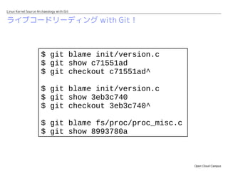 Linux Kernel Source Archaeology with Git


ライブコードリーディング with Git！



                      $ git blame init/version.c
                      $ git show c71551ad
                      $ git checkout c71551ad^

                      $ git blame init/version.c
                      $ git show 3eb3c740
                      $ git checkout 3eb3c740^

                      $ git blame fs/proc/proc_misc.c
                      $ git show 8993780a



                                                        Open Cloud Campus
 
