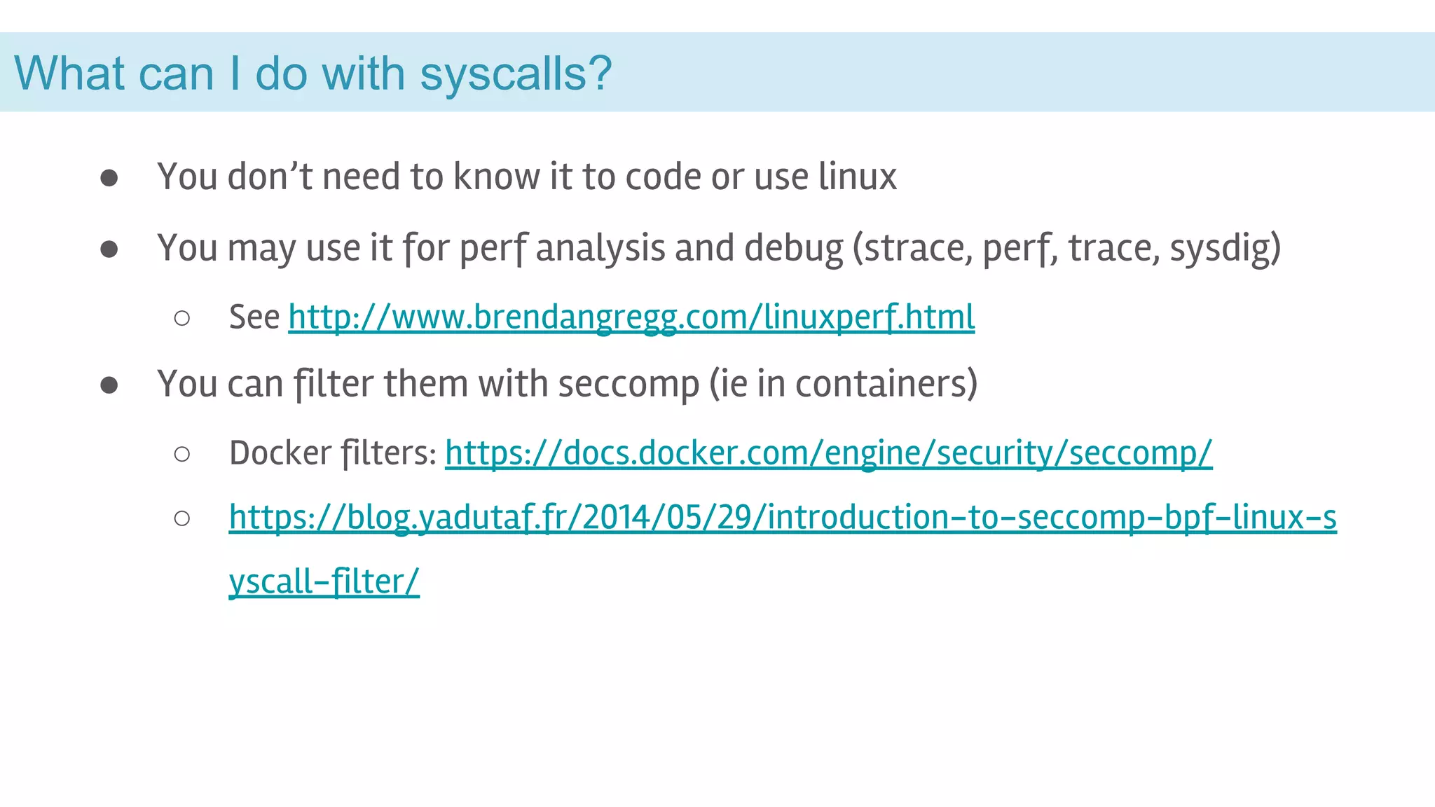 What can I do with syscalls?
● You don’t need to know it to code or use linux
● You may use it for perf analysis and debug (strace, perf, trace, sysdig)
○ See http://www.brendangregg.com/linuxperf.html
● You can filter them with seccomp (ie in containers)
○ Docker filters: https://docs.docker.com/engine/security/seccomp/
○ https://blog.yadutaf.fr/2014/05/29/introduction-to-seccomp-bpf-linux-s
yscall-filter/