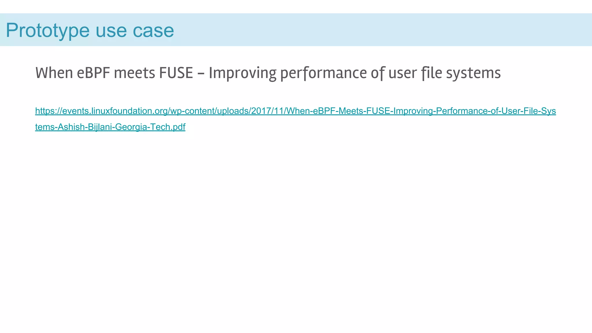 Prototype use case
When eBPF meets FUSE - Improving performance of user file systems
https://events.linuxfoundation.org/wp-content/uploads/2017/11/When-eBPF-Meets-FUSE-Improving-Performance-of-User-File-Sys
tems-Ashish-Bijlani-Georgia-Tech.pdf