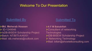 Welcome To Our Presentation
Submitted By
Md. Meherab Hossen
 ID-1249546
IsDB-BISEW Scholarship Project
Batch: NT/BITI-A/40/01
Mail: idb.meherab@outlook.com
Submitted To
A F M Bakabillah
Consultant of networking
Technologies
IDB-BISEW Scholarship Project
 Networking Technology
Mail: billah@showtellconsulting.com
 