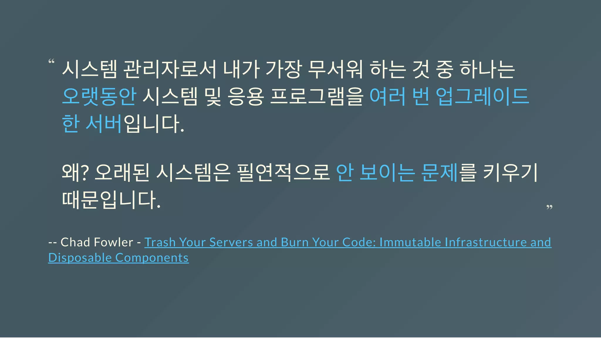 -- Chad Fowler - Trash Your Servers and Burn Your Code: Immutable Infrastructure and
Disposable Components
시스템관리자로서내가가장무서워하는것중하나는
오랫동안시스템및응용프로그램을여러번업그레이드
한서버입니다.
왜? 오래된시스템은필연적으로안보이는문제를키우기
때문입니다.
“
“
 