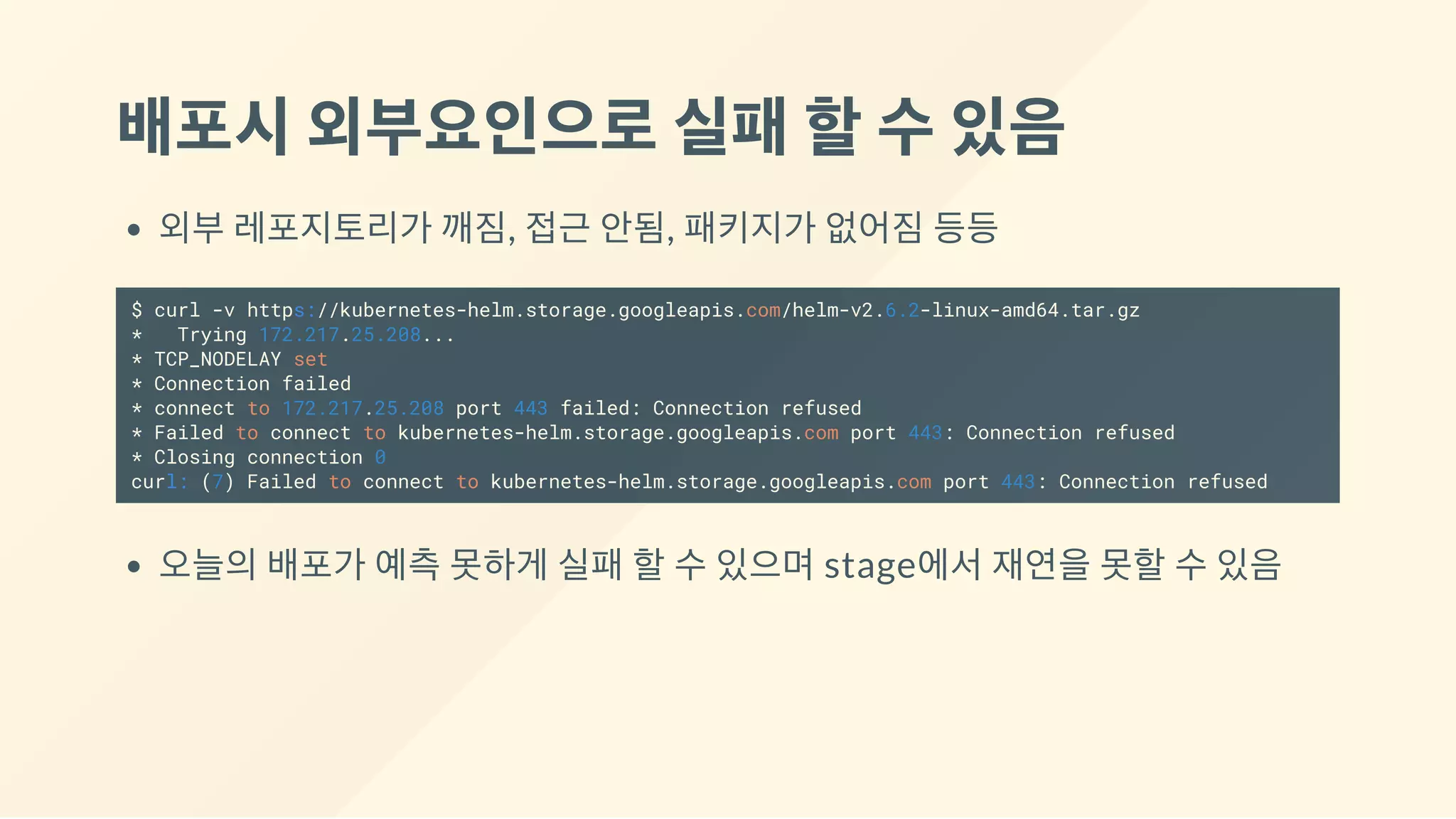 배포시외부요인으로실패할수있음
외부 레포지토리가 깨짐, 접근 안됨, 패키지가 없어짐 등등
$ curl -v https://kubernetes-helm.storage.googleapis.com/helm-v2.6.2-linux-amd64.tar.gz
* Trying 172.217.25.208...
* TCP_NODELAY set
* Connection failed
* connect to 172.217.25.208 port 443 failed: Connection refused
* Failed to connect to kubernetes-helm.storage.googleapis.com port 443: Connection refused
* Closing connection 0
curl: (7) Failed to connect to kubernetes-helm.storage.googleapis.com port 443: Connection refused
오늘의 배포가 예측 못하게 실패 할 수 있으며 stage에서 재연을 못할 수 있음
 
