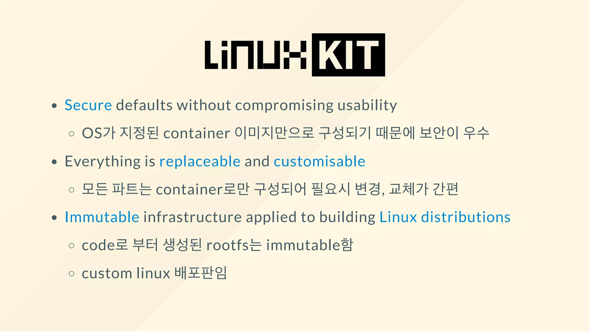 Secure defaults without compromising usability
OS가 지정된 container 이미지만으로 구성되기 때문에 보안이 우수
Everything is replaceable and customisable
모든 파트는 container로만 구성되어 필요시 변경, 교체가 간편
Immutable infrastructure applied to building Linux distributions
code로 부터 생성된 rootfs는 immutable함
custom linux 배포판임
 
