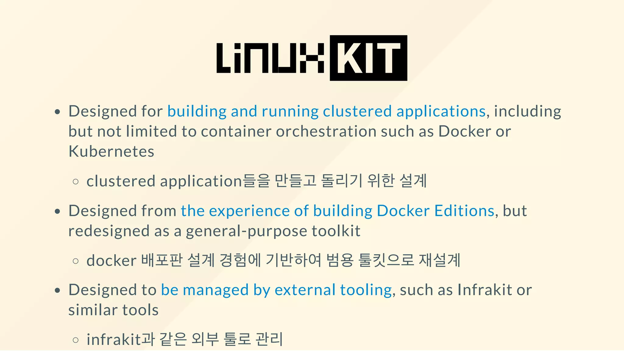 Designed for building and running clustered applications, including
but not limited to container orchestration such as Docker or
Kubernetes
clustered application들을 만들고 돌리기 위한 설계
Designed from the experience of building Docker Editions, but
redesigned as a general-purpose toolkit
docker 배포판 설계 경험에 기반하여 범용 툴킷으로 재설계
Designed to be managed by external tooling, such as Infrakit or
similar tools
infrakit과 같은 외부 툴로 관리
 