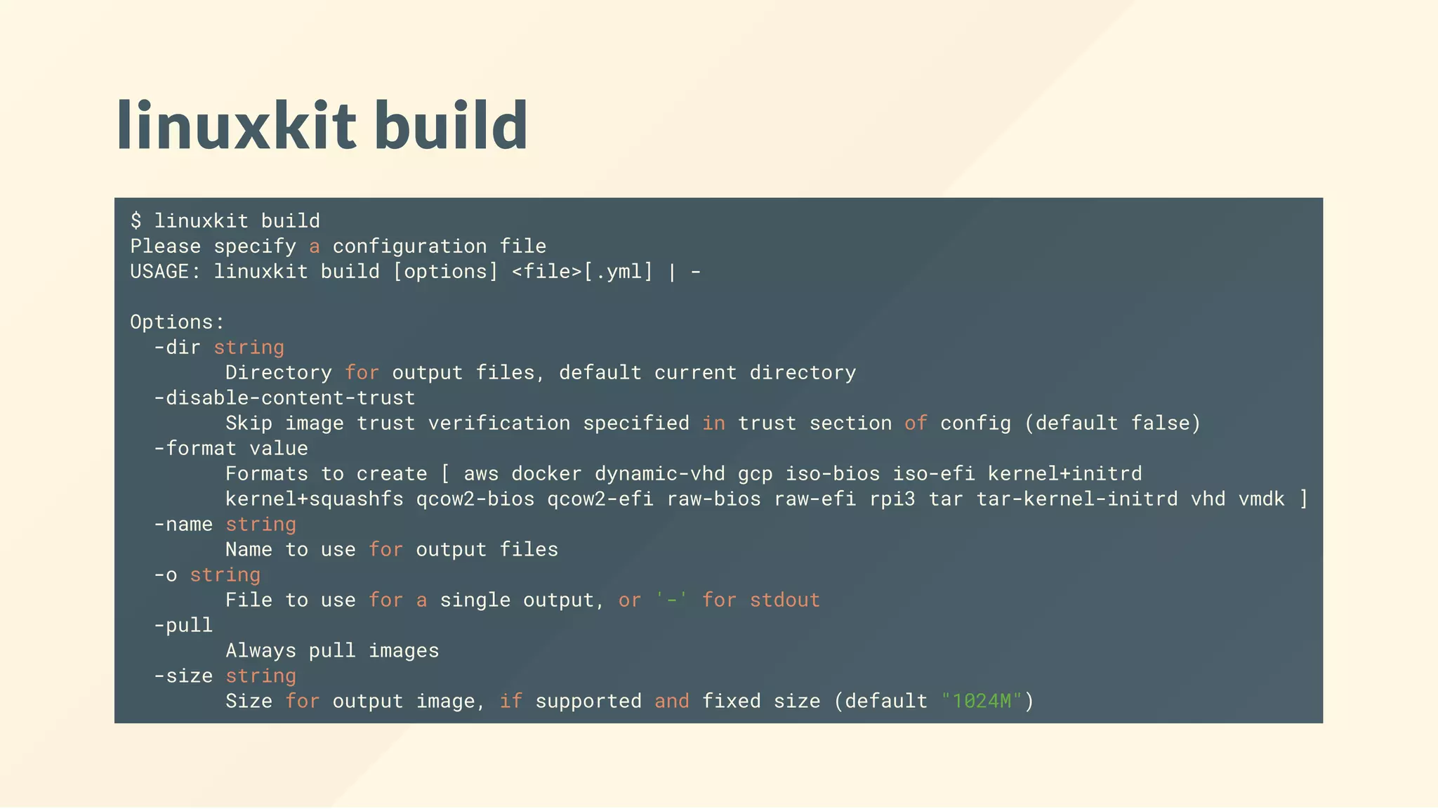 linuxkit build
$ linuxkit build
Please specify a configuration file
USAGE: linuxkit build [options] <file>[.yml] | -
Options:
-dir string
Directory for output files, default current directory
-disable-content-trust
Skip image trust verification specified in trust section of config (default false)
-format value
Formats to create [ aws docker dynamic-vhd gcp iso-bios iso-efi kernel+initrd
kernel+squashfs qcow2-bios qcow2-efi raw-bios raw-efi rpi3 tar tar-kernel-initrd vhd vmdk ]
-name string
Name to use for output files
-o string
File to use for a single output, or '-' for stdout
-pull
Always pull images
-size string
Size for output image, if supported and fixed size (default "1024M")
 