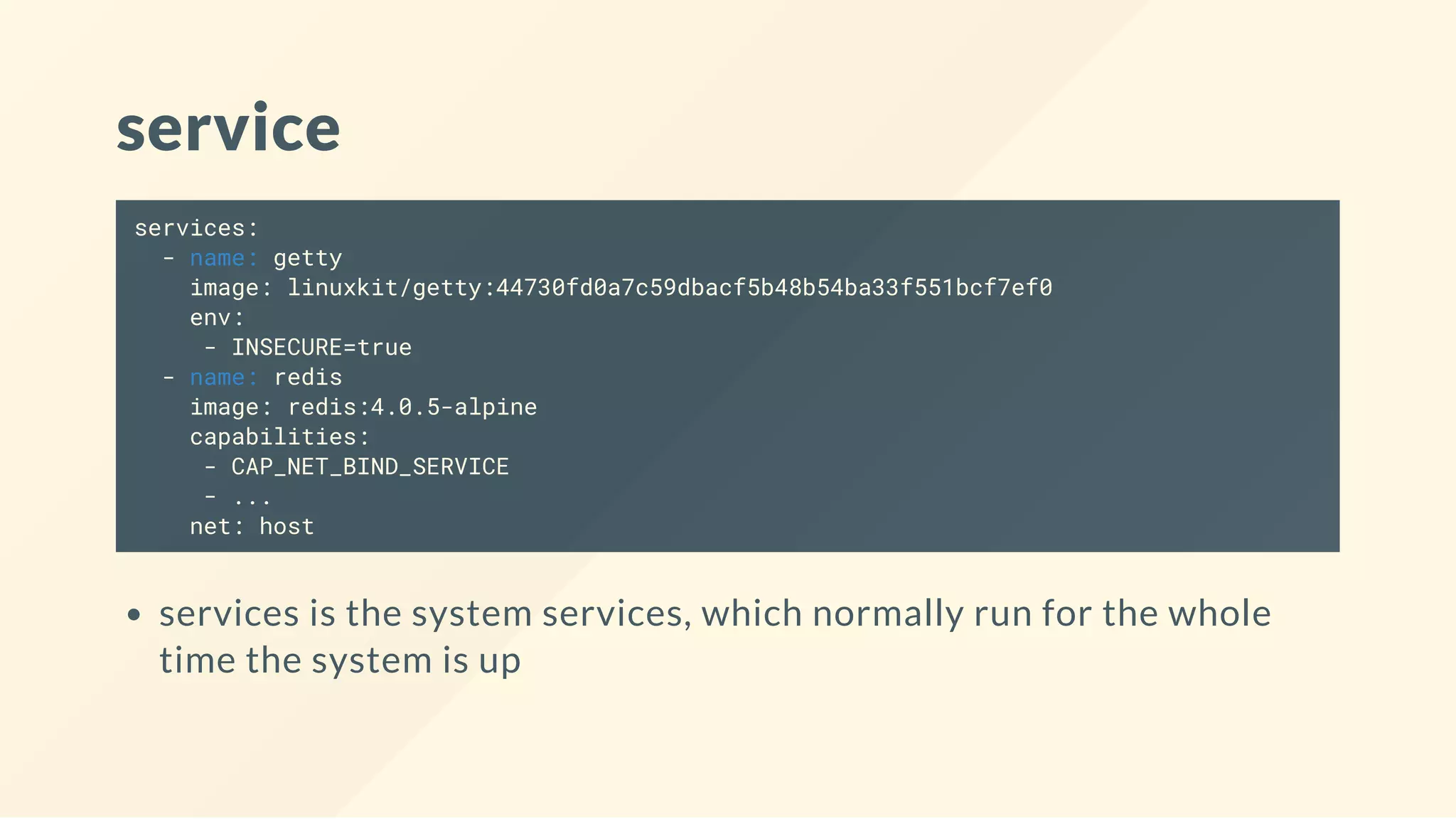 service
services:
- name: getty
image: linuxkit/getty:44730fd0a7c59dbacf5b48b54ba33f551bcf7ef0
env:
- INSECURE=true
- name: redis
image: redis:4.0.5-alpine
capabilities:
- CAP_NET_BIND_SERVICE
- ...
net: host
services is the system services, which normally run for the whole
time the system is up
 
