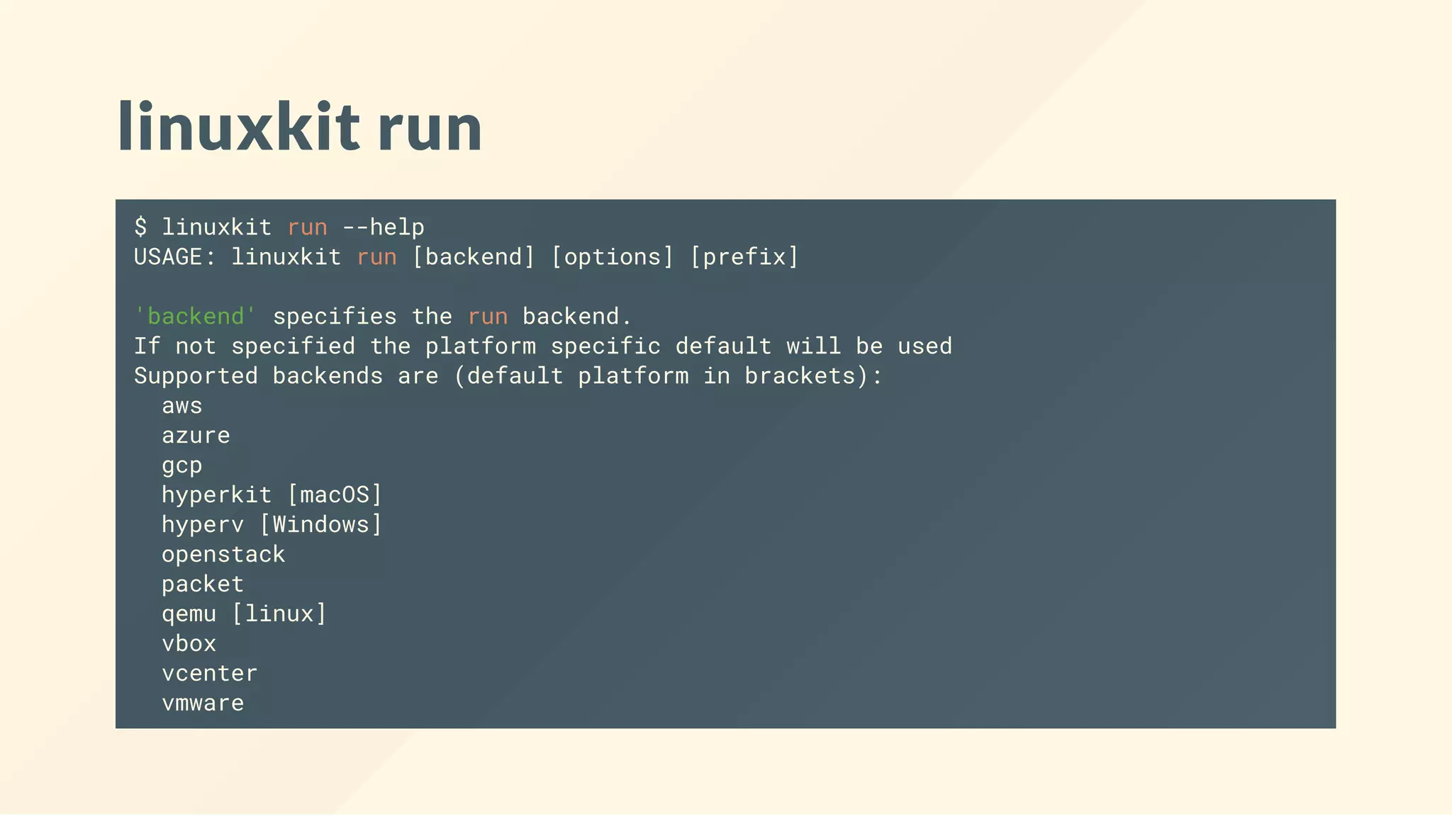 linuxkit run
$ linuxkit run --help
USAGE: linuxkit run [backend] [options] [prefix]
'backend' specifies the run backend.
If not specified the platform specific default will be used
Supported backends are (default platform in brackets):
aws
azure
gcp
hyperkit [macOS]
hyperv [Windows]
openstack
packet
qemu [linux]
vbox
vcenter
vmware
 
