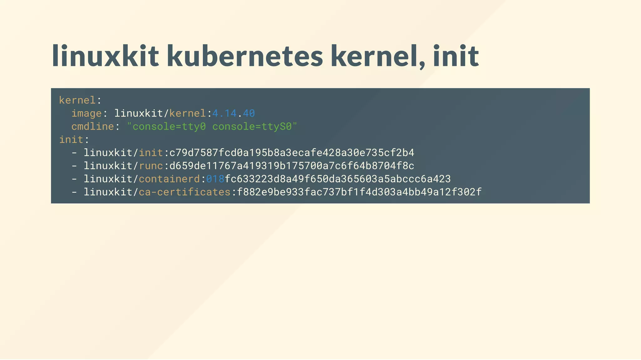 linuxkit kubernetes kernel, init
kernel:
image: linuxkit/kernel:4.14.40
cmdline: "console=tty0 console=ttyS0"
init:
- linuxkit/init:c79d7587fcd0a195b8a3ecafe428a30e735cf2b4
- linuxkit/runc:d659de11767a419319b175700a7c6f64b8704f8c
- linuxkit/containerd:018fc633223d8a49f650da365603a5abccc6a423
- linuxkit/ca-certificates:f882e9be933fac737bf1f4d303a4bb49a12f302f
 