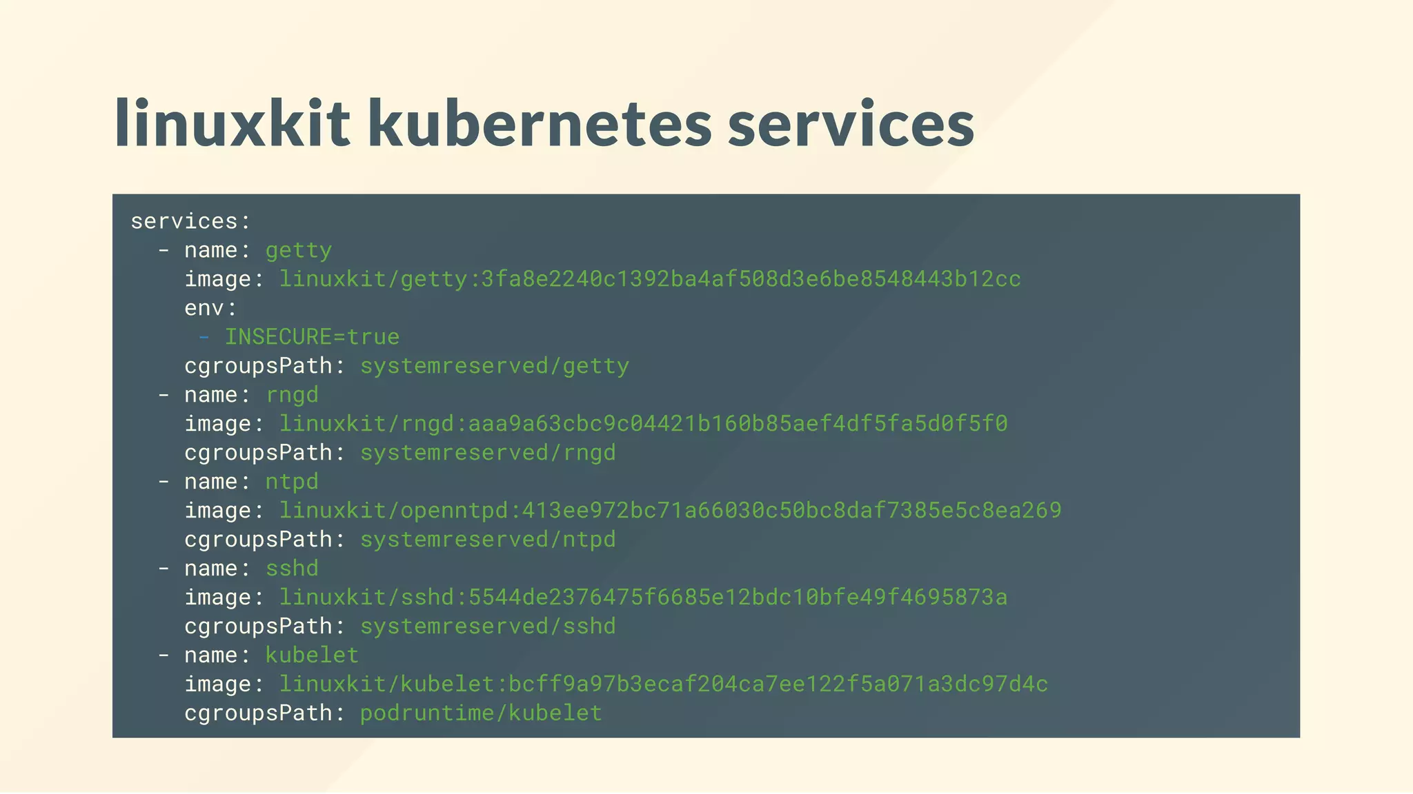 linuxkit kubernetes services
services:
- name: getty
image: linuxkit/getty:3fa8e2240c1392ba4af508d3e6be8548443b12cc
env:
- INSECURE=true
cgroupsPath: systemreserved/getty
- name: rngd
image: linuxkit/rngd:aaa9a63cbc9c04421b160b85aef4df5fa5d0f5f0
cgroupsPath: systemreserved/rngd
- name: ntpd
image: linuxkit/openntpd:413ee972bc71a66030c50bc8daf7385e5c8ea269
cgroupsPath: systemreserved/ntpd
- name: sshd
image: linuxkit/sshd:5544de2376475f6685e12bdc10bfe49f4695873a
cgroupsPath: systemreserved/sshd
- name: kubelet
image: linuxkit/kubelet:bcff9a97b3ecaf204ca7ee122f5a071a3dc97d4c
cgroupsPath: podruntime/kubelet
 