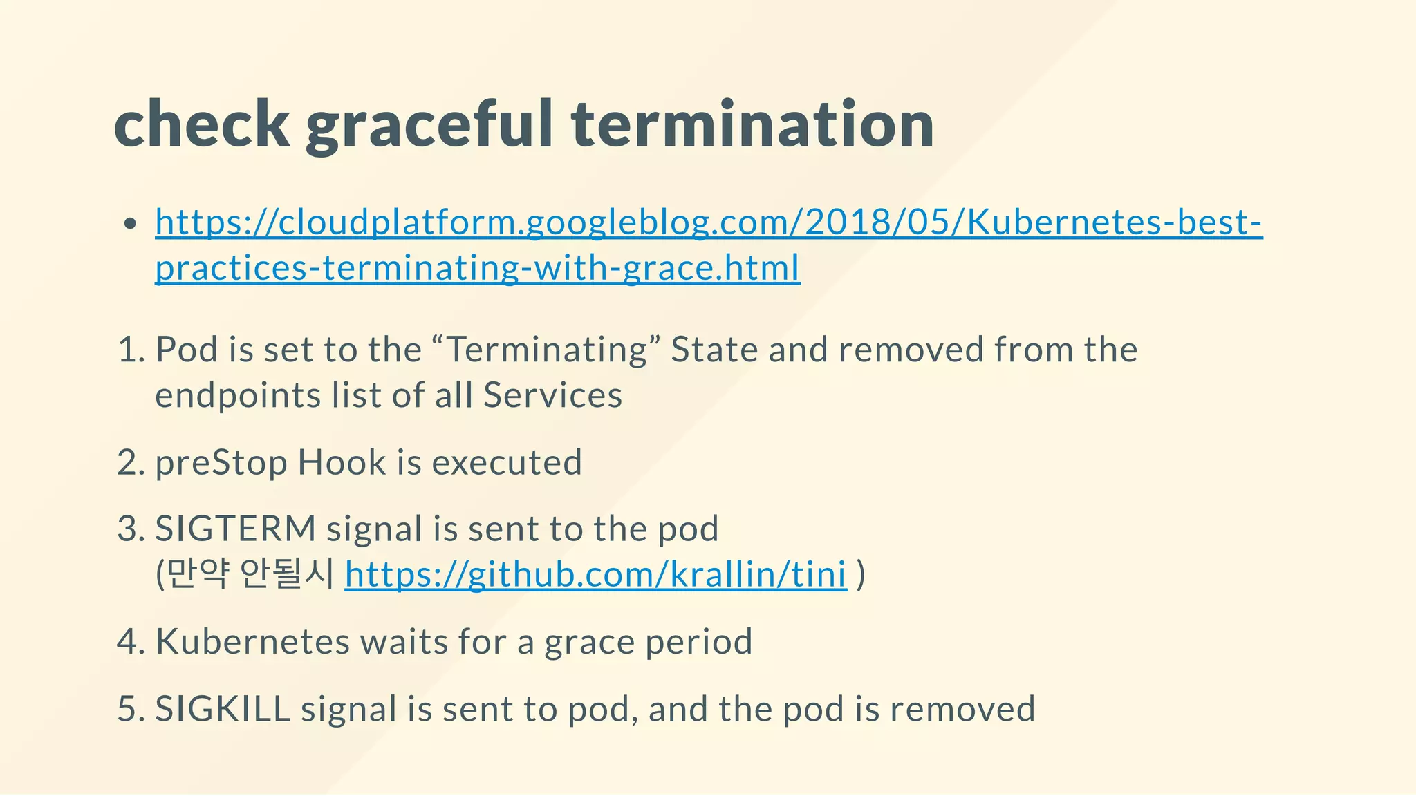 check graceful termination
https://cloudplatform.googleblog.com/2018/05/Kubernetes-best-
practices-terminating-with-grace.html
1. Pod is set to the “Terminating” State and removed from the
endpoints list of all Services
2. preStop Hook is executed
3. SIGTERM signal is sent to the pod
(만약 안될시 https://github.com/krallin/tini )
4. Kubernetes waits for a grace period
5. SIGKILL signal is sent to pod, and the pod is removed
 