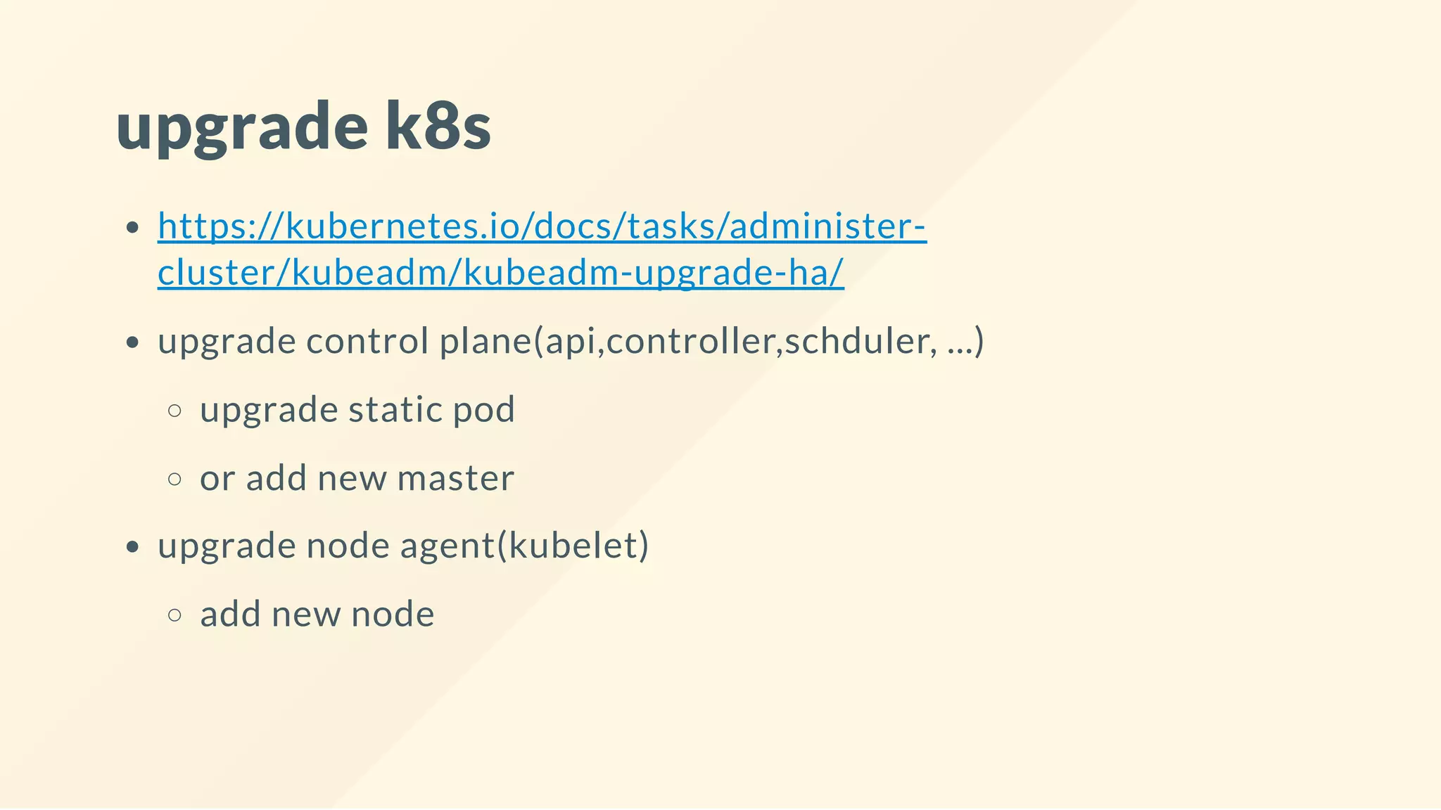 upgrade k8s
https://kubernetes.io/docs/tasks/administer-
cluster/kubeadm/kubeadm-upgrade-ha/
upgrade control plane(api,controller,schduler, ...)
upgrade static pod
or add new master
upgrade node agent(kubelet)
add new node
 