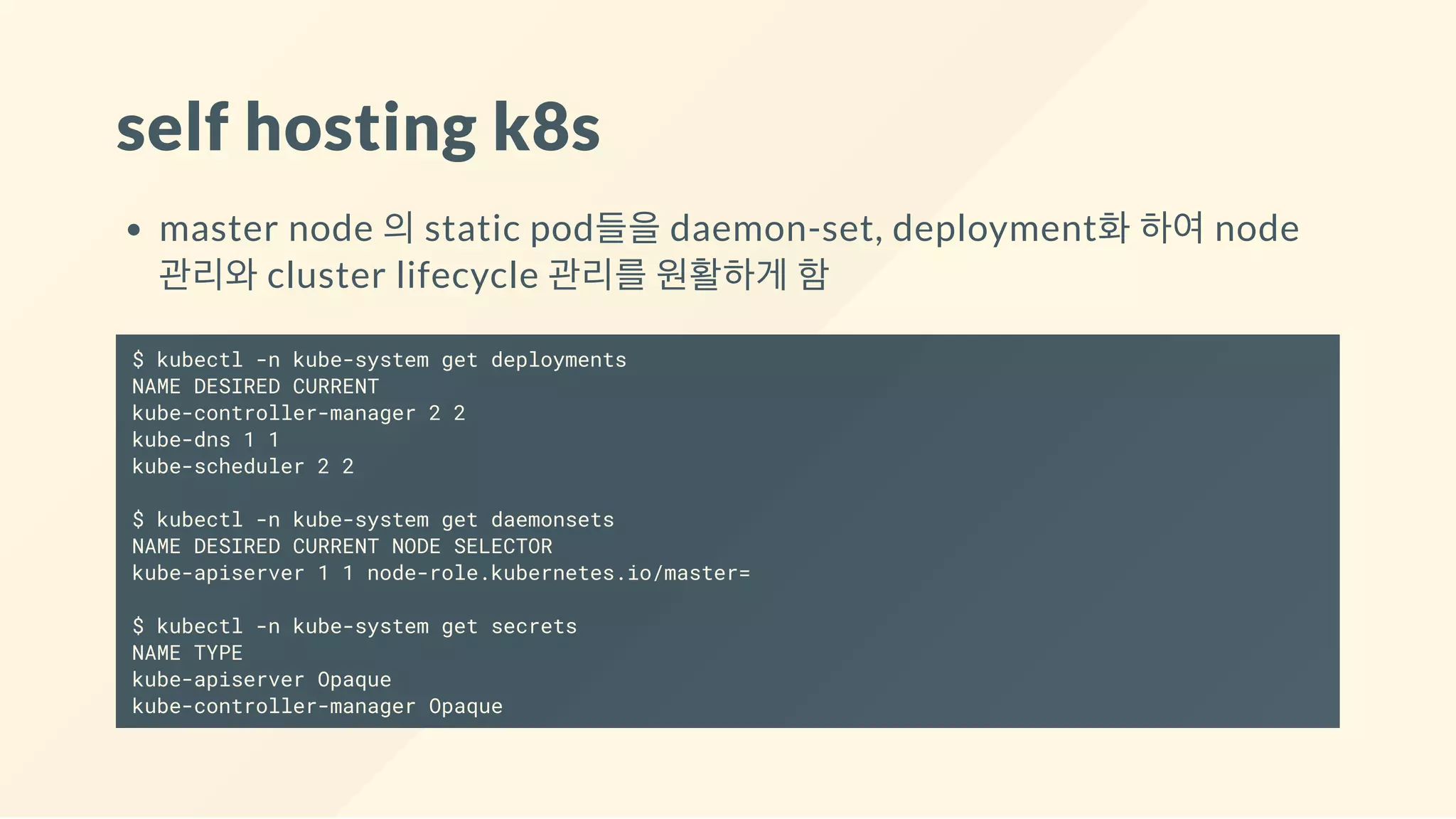 self hosting k8s
master node 의 static pod들을 daemon-set, deployment화 하여 node
관리와 cluster lifecycle 관리를 원활하게 함
$ kubectl -n kube-system get deployments
NAME DESIRED CURRENT
kube-controller-manager 2 2
kube-dns 1 1
kube-scheduler 2 2
$ kubectl -n kube-system get daemonsets
NAME DESIRED CURRENT NODE SELECTOR
kube-apiserver 1 1 node-role.kubernetes.io/master=
$ kubectl -n kube-system get secrets
NAME TYPE
kube-apiserver Opaque
kube-controller-manager Opaque
 