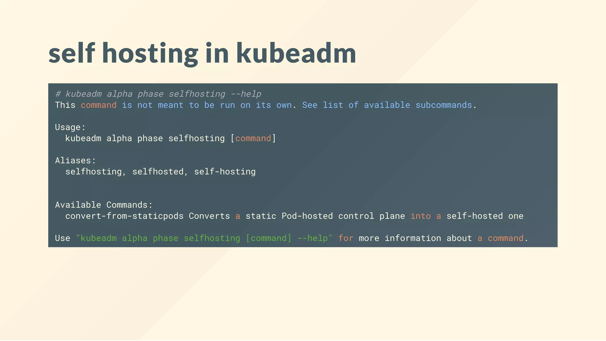 self hosting in kubeadm
# kubeadm alpha phase selfhosting --help
This command is not meant to be run on its own. See list of available subcommands.
Usage:
kubeadm alpha phase selfhosting [command]
Aliases:
selfhosting, selfhosted, self-hosting
Available Commands:
convert-from-staticpods Converts a static Pod-hosted control plane into a self-hosted one
Use "kubeadm alpha phase selfhosting [command] --help" for more information about a command.
 