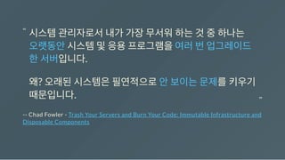 -- Chad Fowler - Trash Your Servers and Burn Your Code: Immutable Infrastructure and
Disposable Components
시스템관리자로서내가가장무서워하는것중하나는
오랫동안시스템및응용프로그램을여러번업그레이드
한서버입니다.
왜? 오래된시스템은필연적으로안보이는문제를키우기
때문입니다.
“
“
 