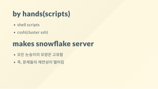 by hands(scripts)
shell scripts
cssh(cluster ssh)
makes snow ake server
모든 눈송이의 모양은 고유함
즉, 문제들의 재연성이 떨어짐
 