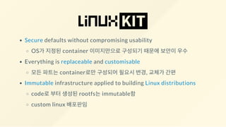 Secure defaults without compromising usability
OS가 지정된 container 이미지만으로 구성되기 때문에 보안이 우수
Everything is replaceable and customisable
모든 파트는 container로만 구성되어 필요시 변경, 교체가 간편
Immutable infrastructure applied to building Linux distributions
code로 부터 생성된 rootfs는 immutable함
custom linux 배포판임
 