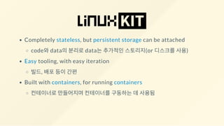 Completely stateless, but persistent storage can be attached
code와 data의 분리로 data는 추가적인 스토리지(or 디스크를 사용)
Easy tooling, with easy iteration
빌드, 배포 등이 간편
Built with containers, for running containers
컨테이너로 만들어지며 컨테이너를 구동하는 데 사용됨
 