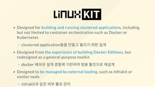 Designed for building and running clustered applications, including
but not limited to container orchestration such as Docker or
Kubernetes
clustered application들을 만들고 돌리기 위한 설계
Designed from the experience of building Docker Editions, but
redesigned as a general-purpose toolkit
docker 배포판 설계 경험에 기반하여 범용 툴킷으로 재설계
Designed to be managed by external tooling, such as Infrakit or
similar tools
infrakit과 같은 외부 툴로 관리
 