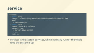 service
services:
- name: getty
image: linuxkit/getty:44730fd0a7c59dbacf5b48b54ba33f551bcf7ef0
env:
- INSECURE=true
- name: redis
image: redis:4.0.5-alpine
capabilities:
- CAP_NET_BIND_SERVICE
- ...
net: host
services is the system services, which normally run for the whole
time the system is up
 