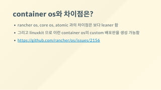container os와차이점은?
rancher os, core os, atomic 과의 차이점은 보다 leaner 함
그리고 linuxkit 으로 이런 container os의 custom 배포판을 생성 가능함
https://github.com/rancher/os/issues/2156
 