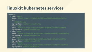 linuxkit kubernetes services
services:
- name: getty
image: linuxkit/getty:3fa8e2240c1392ba4af508d3e6be8548443b12cc
env:
- INSECURE=true
cgroupsPath: systemreserved/getty
- name: rngd
image: linuxkit/rngd:aaa9a63cbc9c04421b160b85aef4df5fa5d0f5f0
cgroupsPath: systemreserved/rngd
- name: ntpd
image: linuxkit/openntpd:413ee972bc71a66030c50bc8daf7385e5c8ea269
cgroupsPath: systemreserved/ntpd
- name: sshd
image: linuxkit/sshd:5544de2376475f6685e12bdc10bfe49f4695873a
cgroupsPath: systemreserved/sshd
- name: kubelet
image: linuxkit/kubelet:bcff9a97b3ecaf204ca7ee122f5a071a3dc97d4c
cgroupsPath: podruntime/kubelet
 