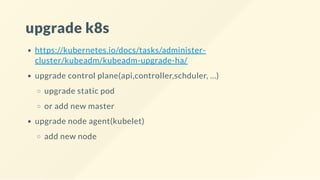upgrade k8s
https://kubernetes.io/docs/tasks/administer-
cluster/kubeadm/kubeadm-upgrade-ha/
upgrade control plane(api,controller,schduler, ...)
upgrade static pod
or add new master
upgrade node agent(kubelet)
add new node
 