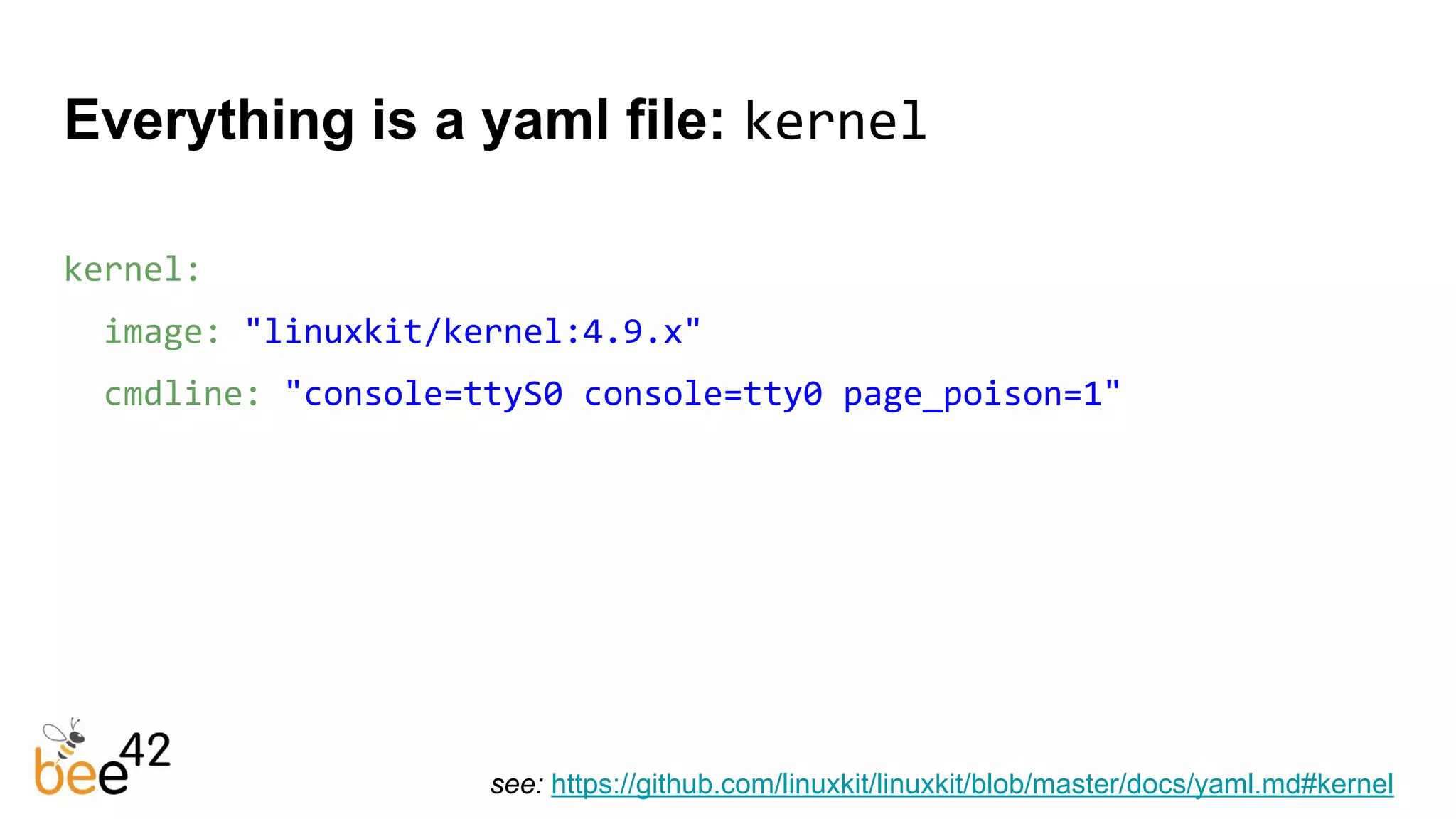 kernel:
image: "linuxkit/kernel:4.9.x"
cmdline: "console=ttyS0 console=tty0 page_poison=1"
Everything is a yaml file: kernel
see: https://github.com/linuxkit/linuxkit/blob/master/docs/yaml.md#kernel
 