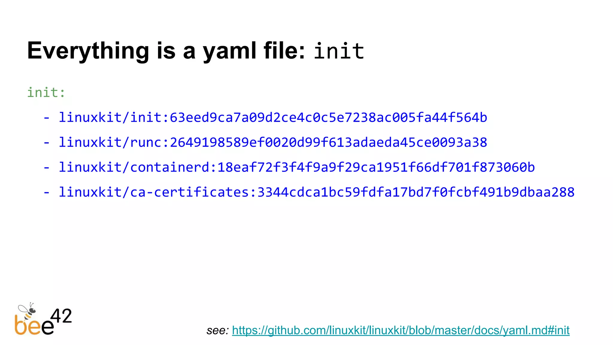 init:
- linuxkit/init:63eed9ca7a09d2ce4c0c5e7238ac005fa44f564b
- linuxkit/runc:2649198589ef0020d99f613adaeda45ce0093a38
- linuxkit/containerd:18eaf72f3f4f9a9f29ca1951f66df701f873060b
- linuxkit/ca-certificates:3344cdca1bc59fdfa17bd7f0fcbf491b9dbaa288
Everything is a yaml file: init
see: https://github.com/linuxkit/linuxkit/blob/master/docs/yaml.md#init
 