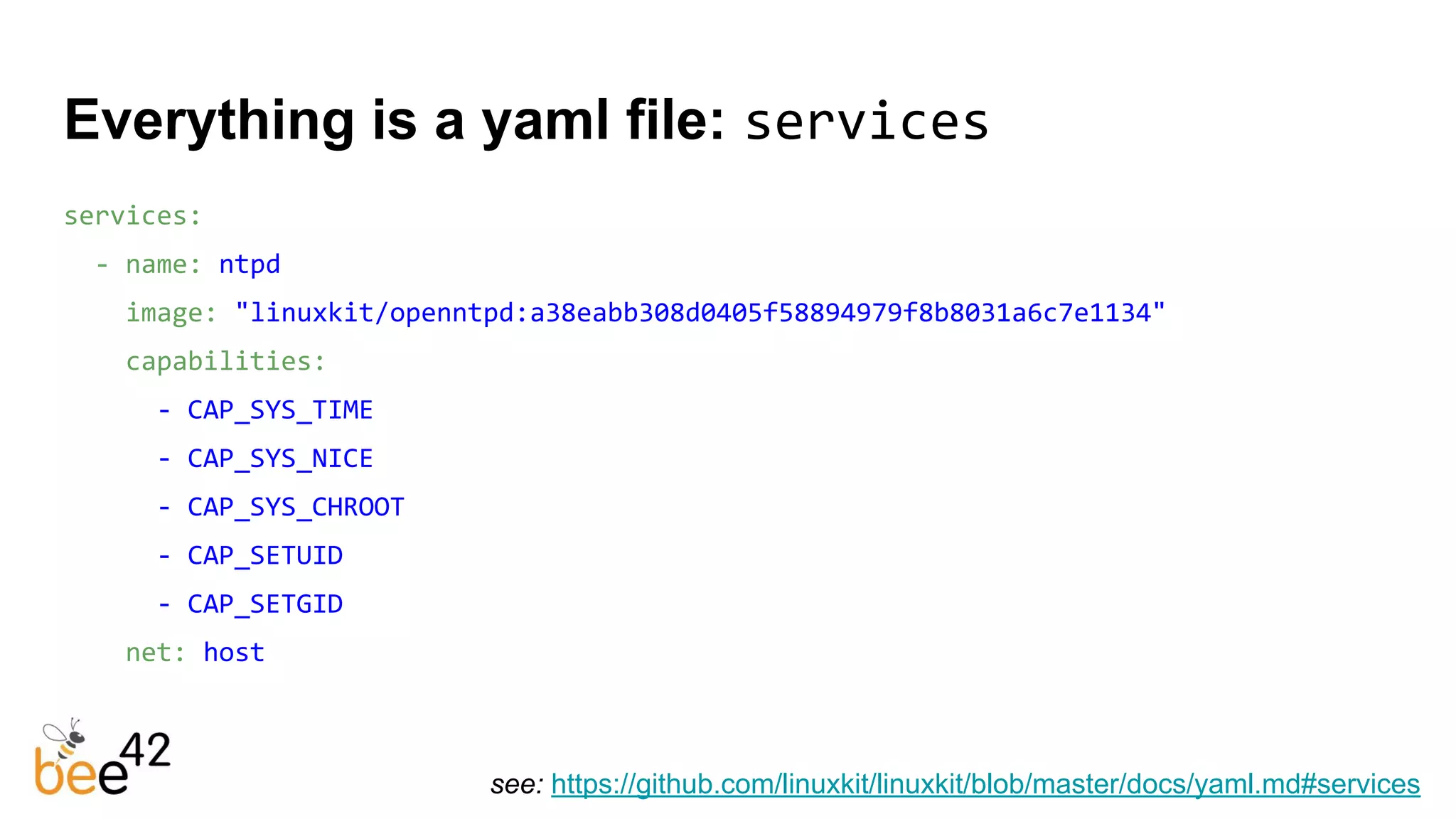 Everything is a yaml file: services
services:
- name: ntpd
image: "linuxkit/openntpd:a38eabb308d0405f58894979f8b8031a6c7e1134"
capabilities:
- CAP_SYS_TIME
- CAP_SYS_NICE
- CAP_SYS_CHROOT
- CAP_SETUID
- CAP_SETGID
net: host
see: https://github.com/linuxkit/linuxkit/blob/master/docs/yaml.md#services
 