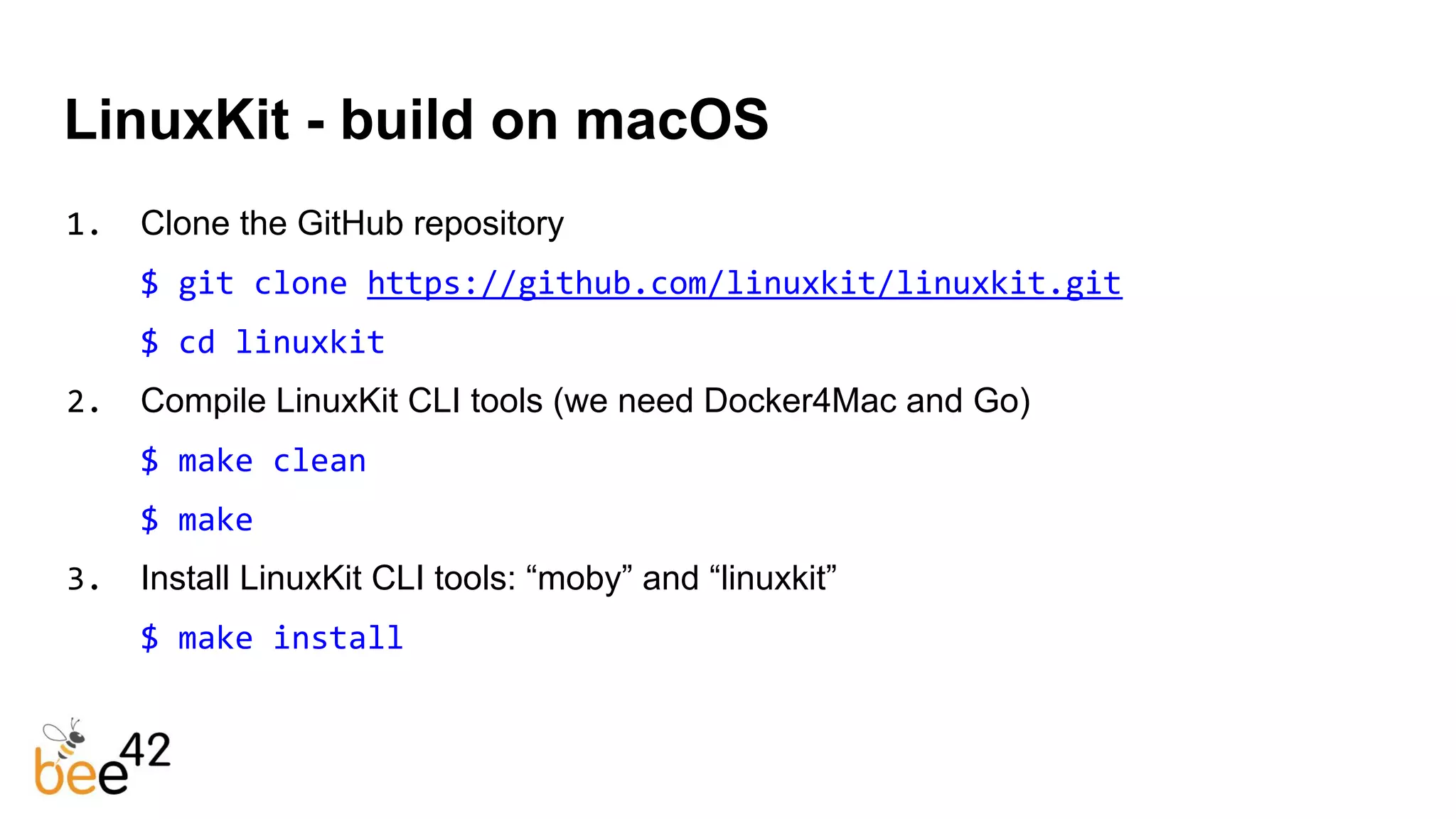 LinuxKit - build on macOS
1. Clone the GitHub repository
$ git clone https://github.com/linuxkit/linuxkit.git
$ cd linuxkit
2. Compile LinuxKit CLI tools (we need Docker4Mac and Go)
$ make clean
$ make
3. Install LinuxKit CLI tools: “moby” and “linuxkit”
$ make install
 