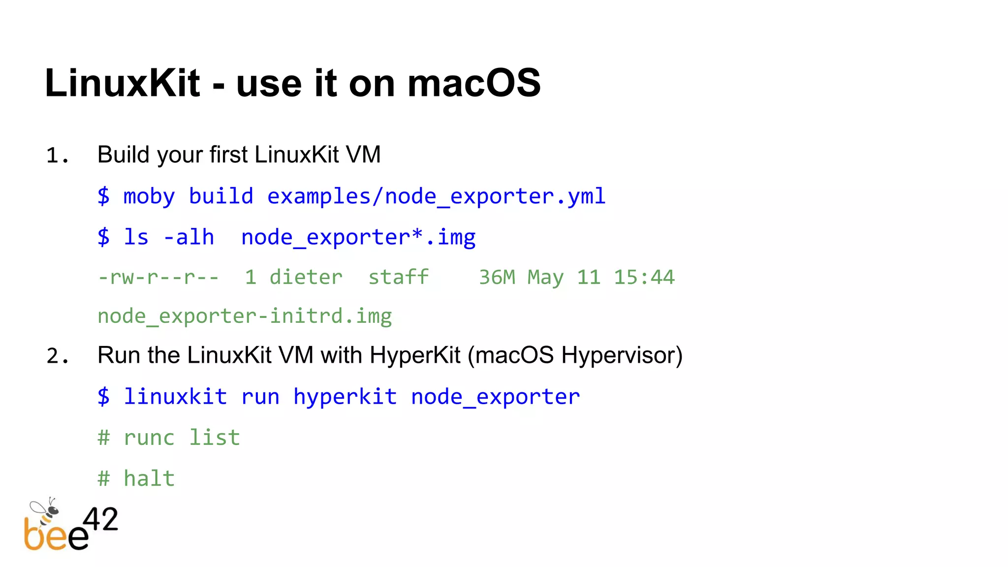 LinuxKit - use it on macOS
1. Build your first LinuxKit VM
$ moby build examples/node_exporter.yml
$ ls -alh node_exporter*.img
-rw-r--r-- 1 dieter staff 36M May 11 15:44
node_exporter-initrd.img
2. Run the LinuxKit VM with HyperKit (macOS Hypervisor)
$ linuxkit run hyperkit node_exporter
# runc list
# halt
 