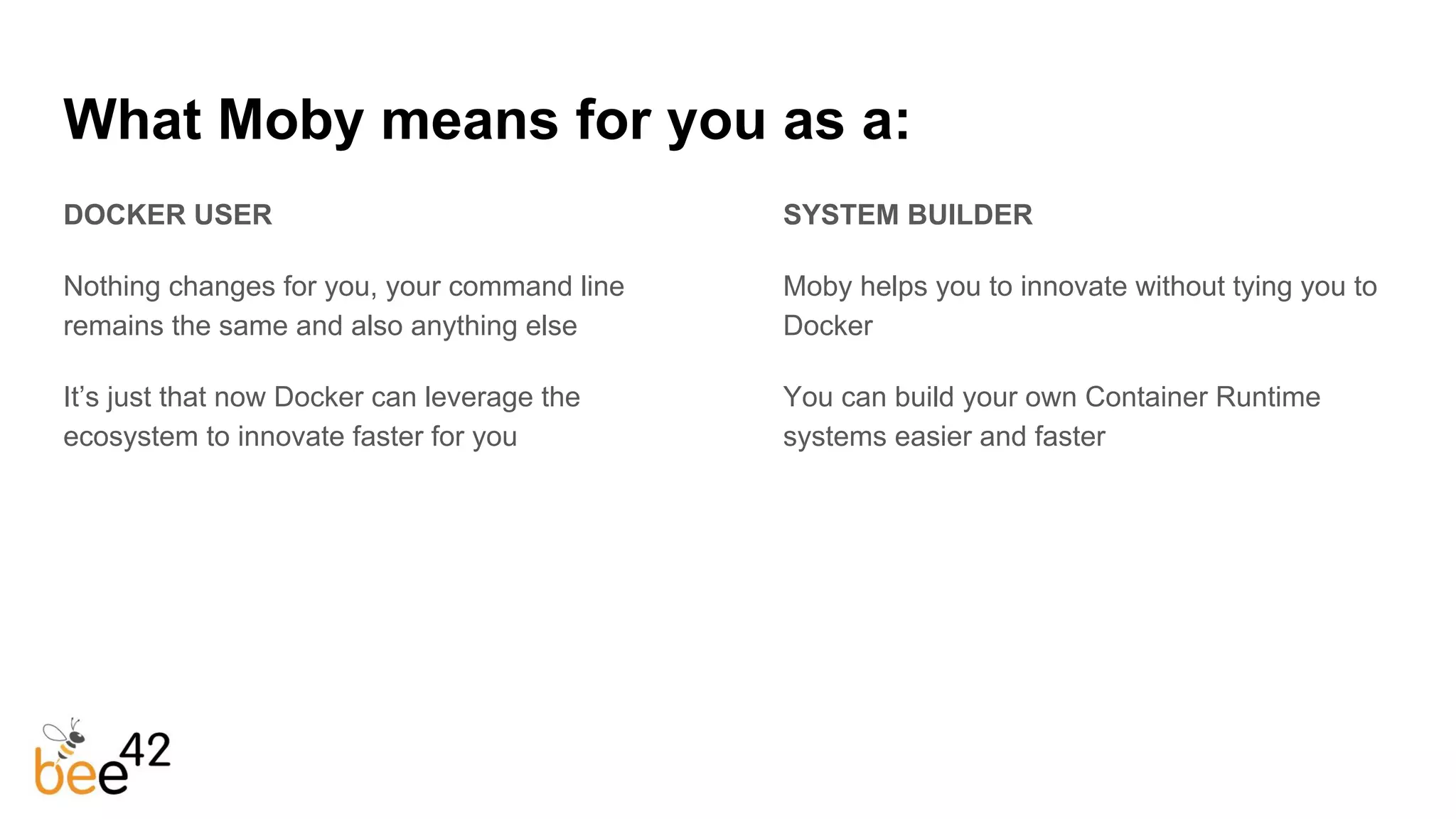 What Moby means for you as a:
DOCKER USER
Nothing changes for you, your command line
remains the same and also anything else
It’s just that now Docker can leverage the
ecosystem to innovate faster for you
SYSTEM BUILDER
Moby helps you to innovate without tying you to
Docker
You can build your own Container Runtime
systems easier and faster
 