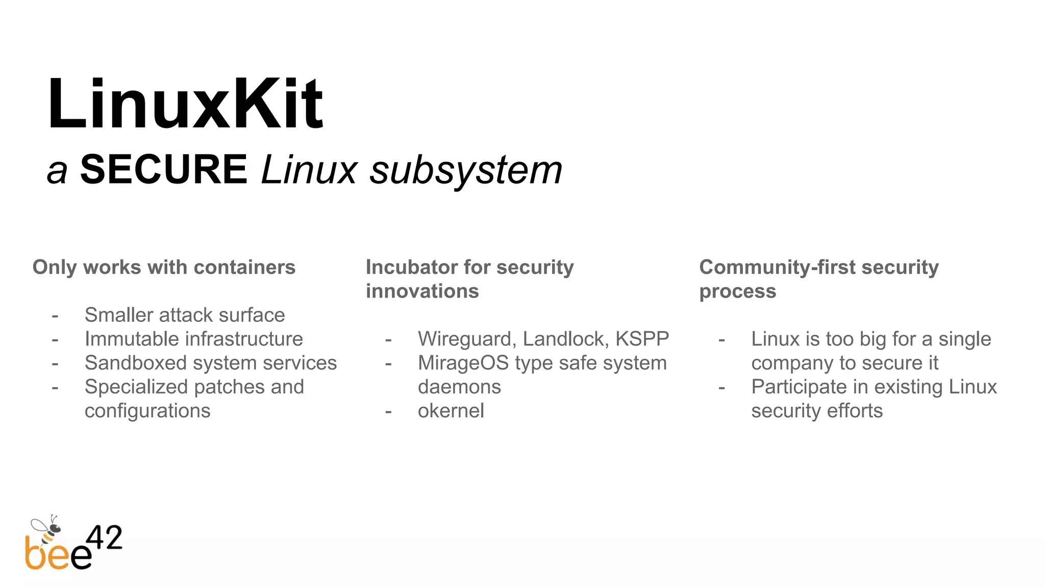 LinuxKit
a SECURE Linux subsystem
Only works with containers
- Smaller attack surface
- Immutable infrastructure
- Sandboxed system services
- Specialized patches and
configurations
Incubator for security
innovations
- Wireguard, Landlock, KSPP
- MirageOS type safe system
daemons
- okernel
Community-first security
process
- Linux is too big for a single
company to secure it
- Participate in existing Linux
security efforts
 