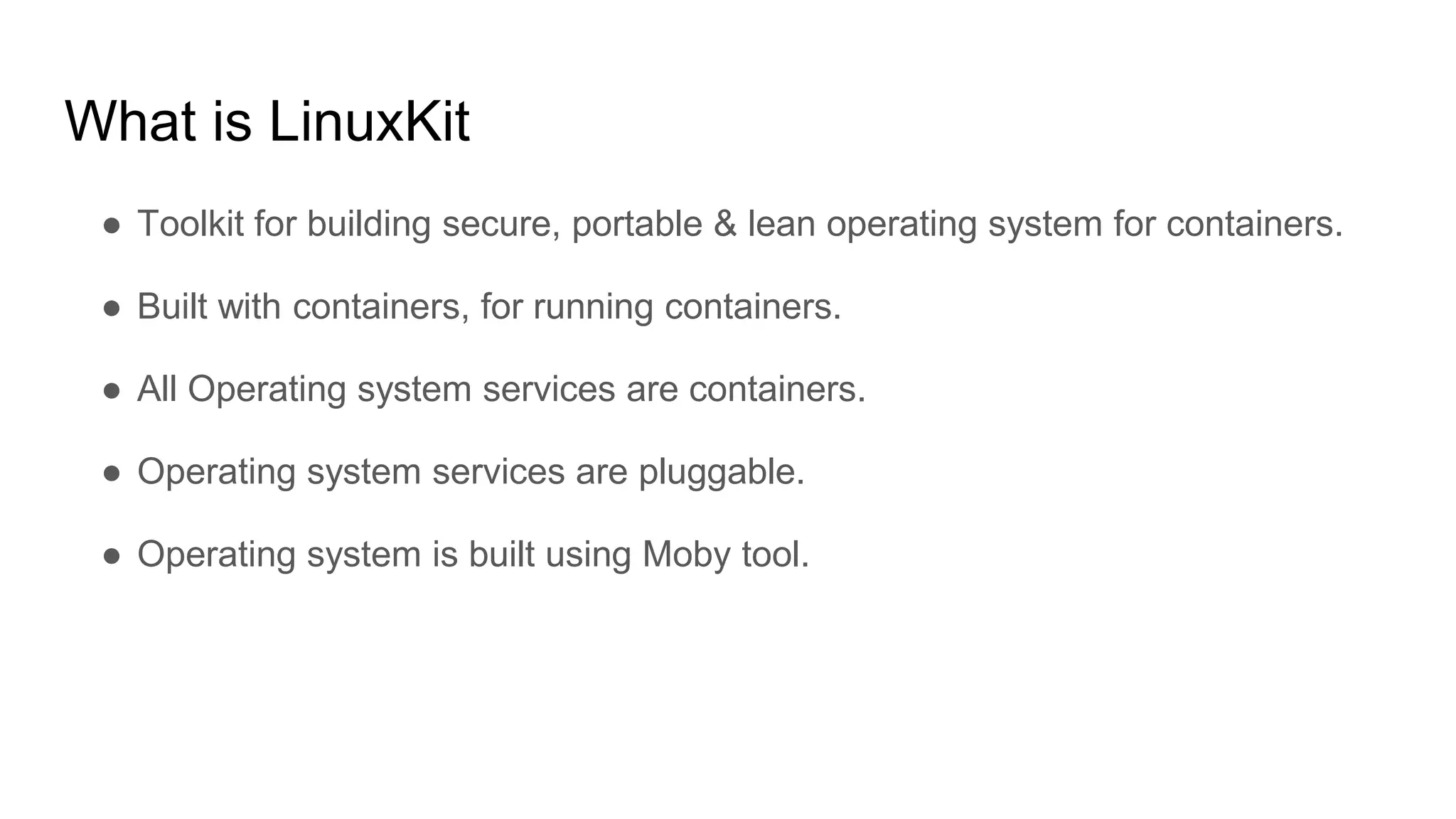 What is LinuxKit
â Toolkit for building secure, portable & lean operating system for containers.
â Built with containers, for running containers.
â All Operating system services are containers.
â Operating system services are pluggable.
â Operating system is built using Moby tool.