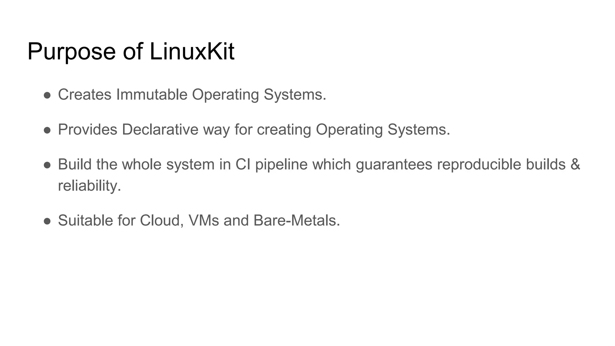 Purpose of LinuxKit
â Creates Immutable Operating Systems.
â Provides Declarative way for creating Operating Systems.
â Build the whole system in CI pipeline which guarantees reproducible builds &
reliability.
â Suitable for Cloud, VMs and Bare-Metals.