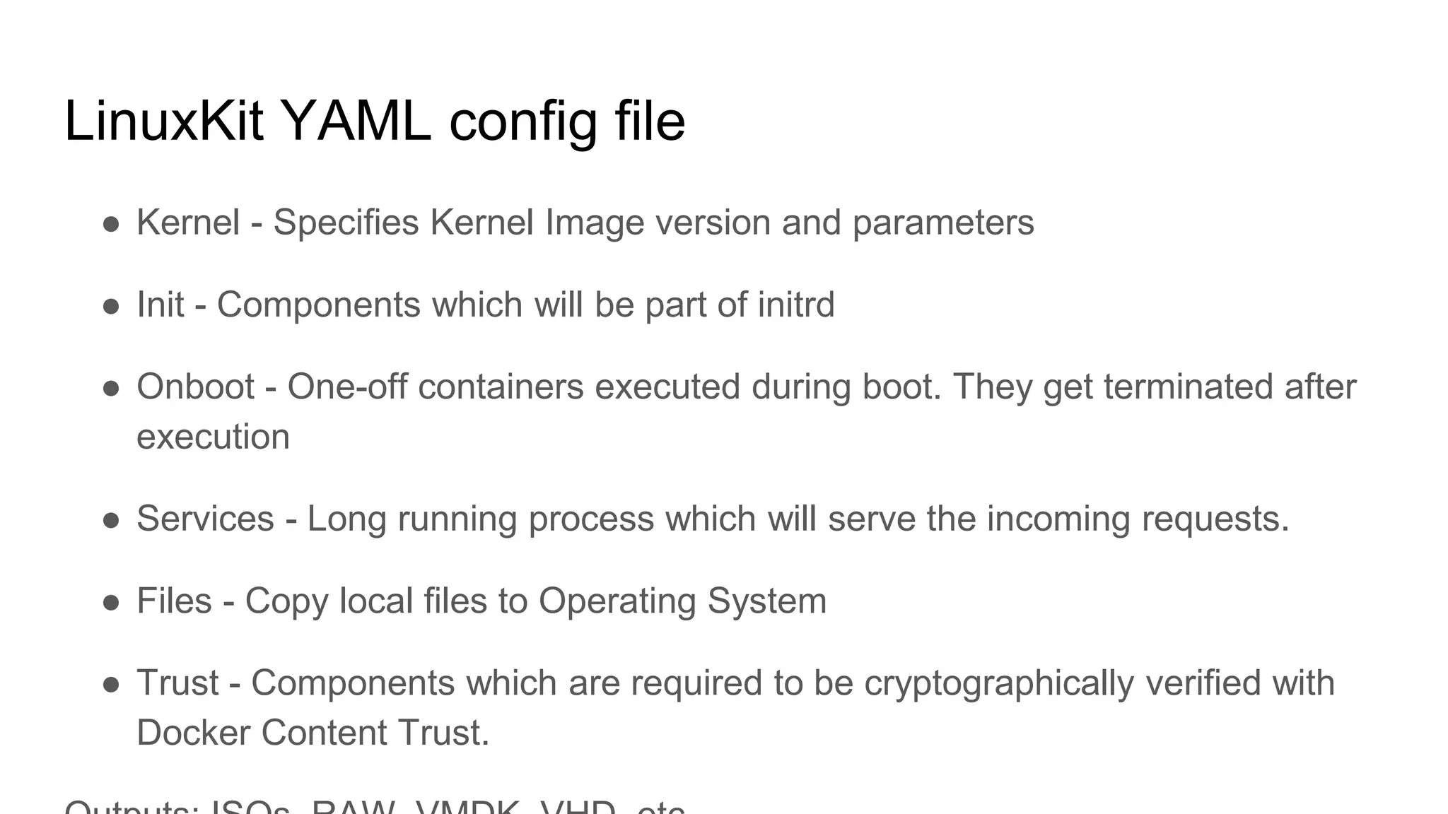 LinuxKit YAML config file
â Kernel - Specifies Kernel Image version and parameters
â Init - Components which will be part of initrd
â Onboot - One-off containers executed during boot. They get terminated after
execution
â Services - Long running process which will serve the incoming requests.
â Files - Copy local files to Operating System
â Trust - Components which are required to be cryptographically verified with
Docker Content Trust.