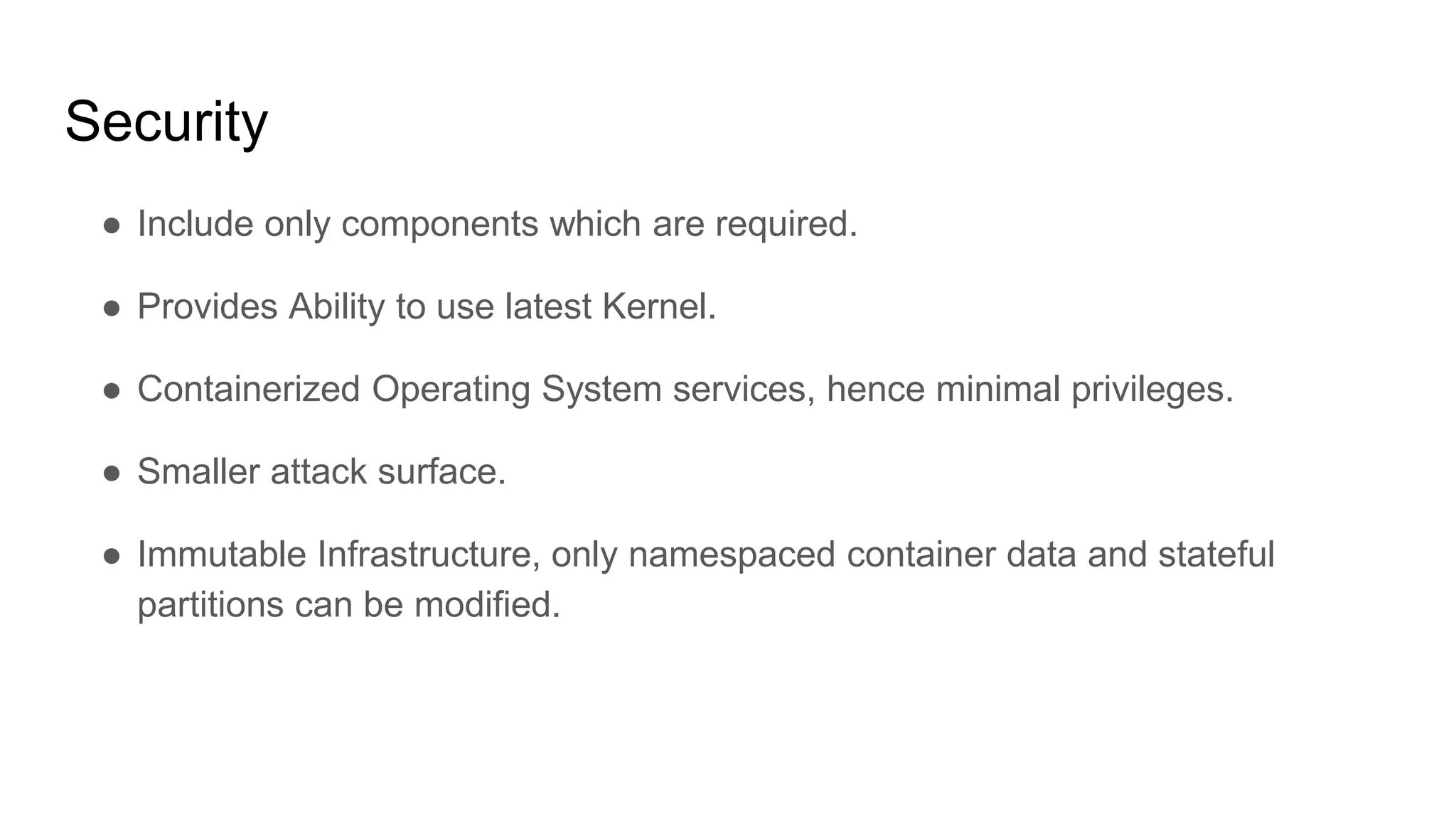 Security
â Include only components which are required.
â Provides Ability to use latest Kernel.
â Containerized Operating System services, hence minimal privileges.
â Smaller attack surface.
â Immutable Infrastructure, only namespaced container data and stateful
partitions can be modified.
