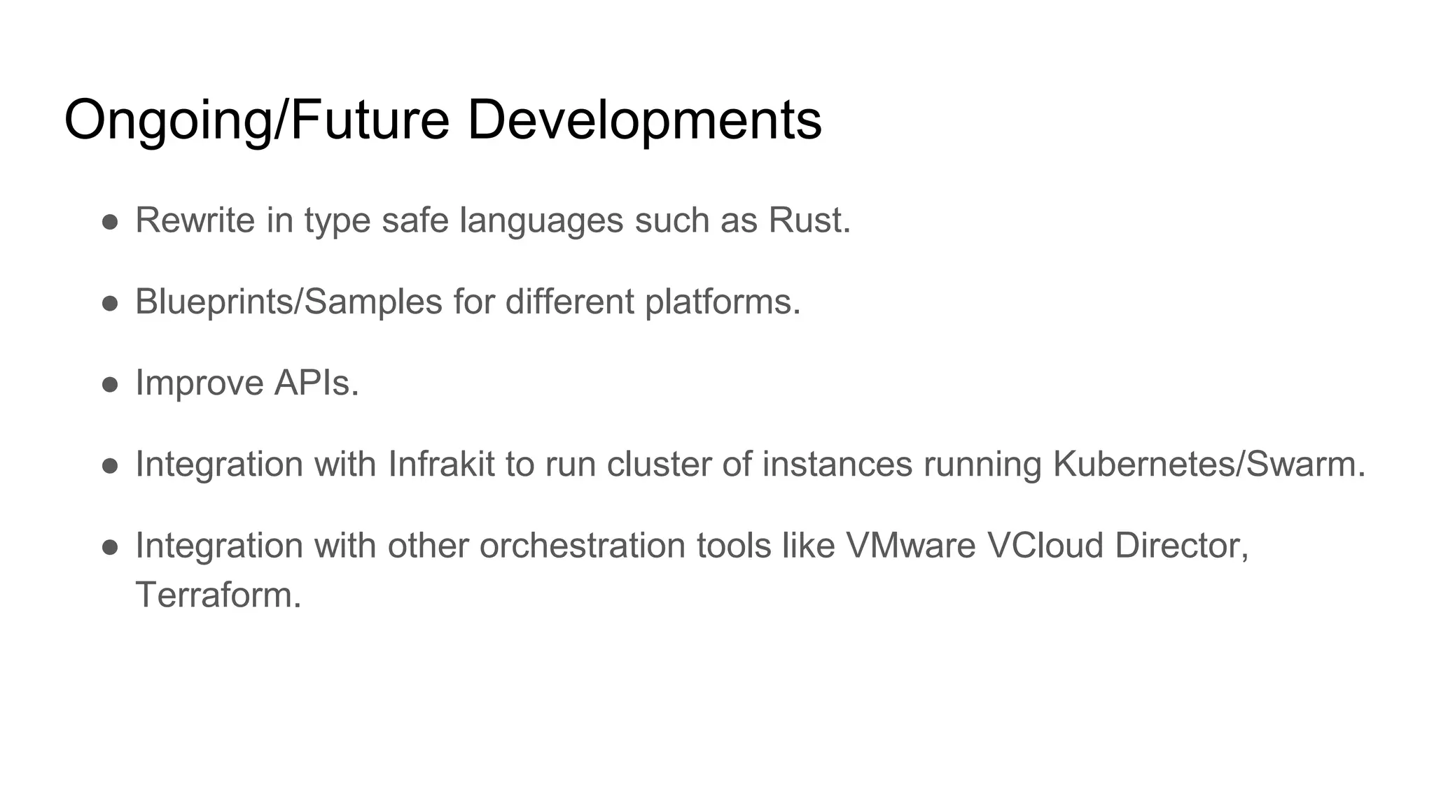 Ongoing/Future Developments
â Rewrite in type safe languages such as Rust.
â Blueprints/Samples for different platforms.
â Improve APIs.
â Integration with Infrakit to run cluster of instances running Kubernetes/Swarm.
â Integration with other orchestration tools like VMware VCloud Director,
Terraform.