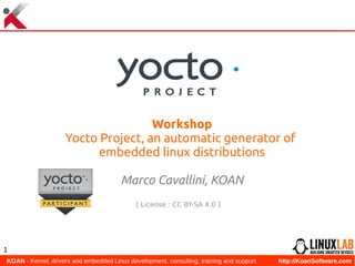  KOAN - Kernel, drivers and embedded Linux development, consulting, training and support http://KoanSoftware.com
1
Workshop
Yocto Project, an automatic generator of
embedded linux distributions
Marco Cavallini, KOAN
[ License : CC BY-SA 4.0 ]
 