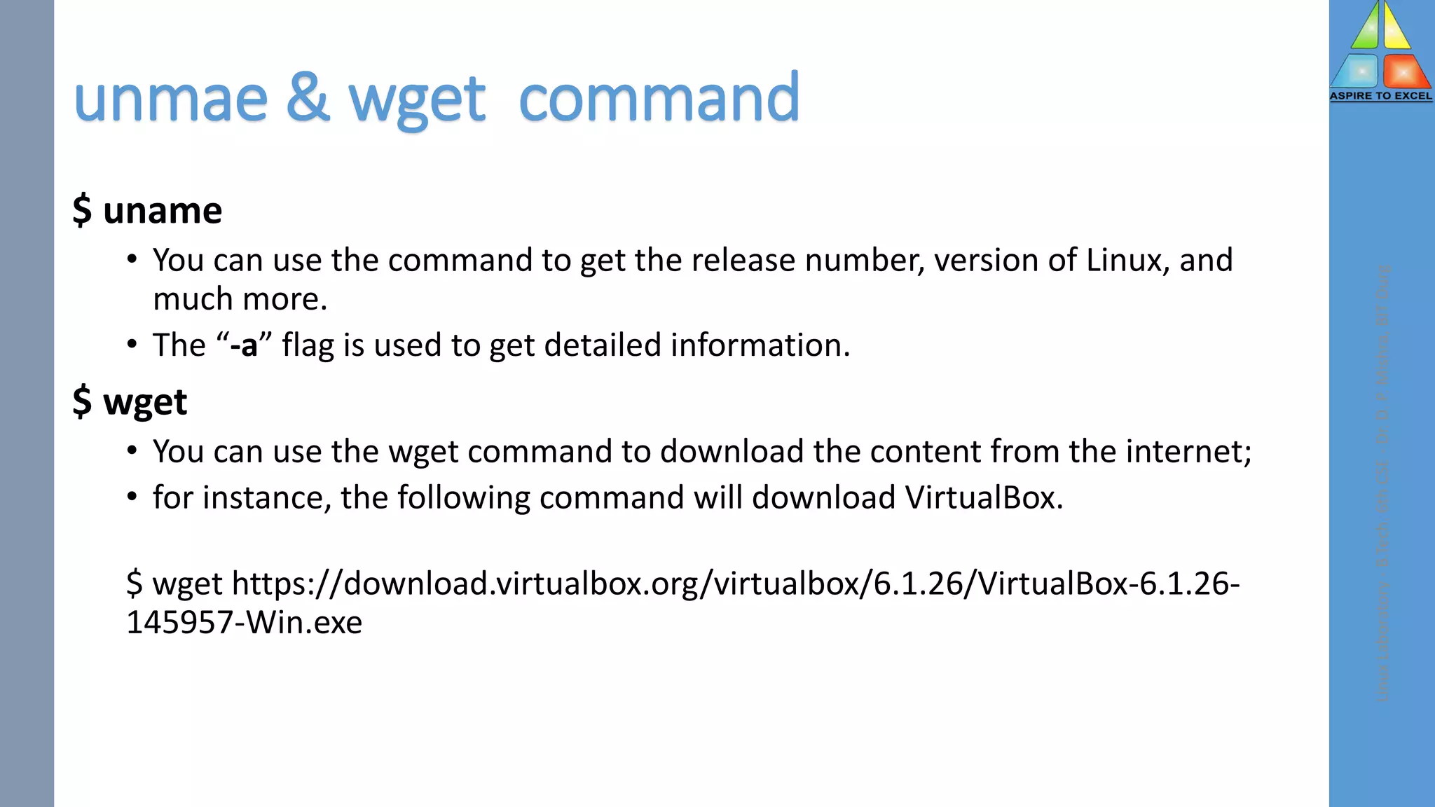 unmae & wget command
$ uname
• You can use the command to get the release number, version of Linux, and
much more.
• The “-a” flag is used to get detailed information.
$ wget
• You can use the wget command to download the content from the internet;
• for instance, the following command will download VirtualBox.
$ wget https://download.virtualbox.org/virtualbox/6.1.26/VirtualBox-6.1.26-
145957-Win.exe
Linux
Laboratory
-
B.Tech.
6th
CSE
-
Dr.
D.
P.
Mishra,
BIT
Durg
 