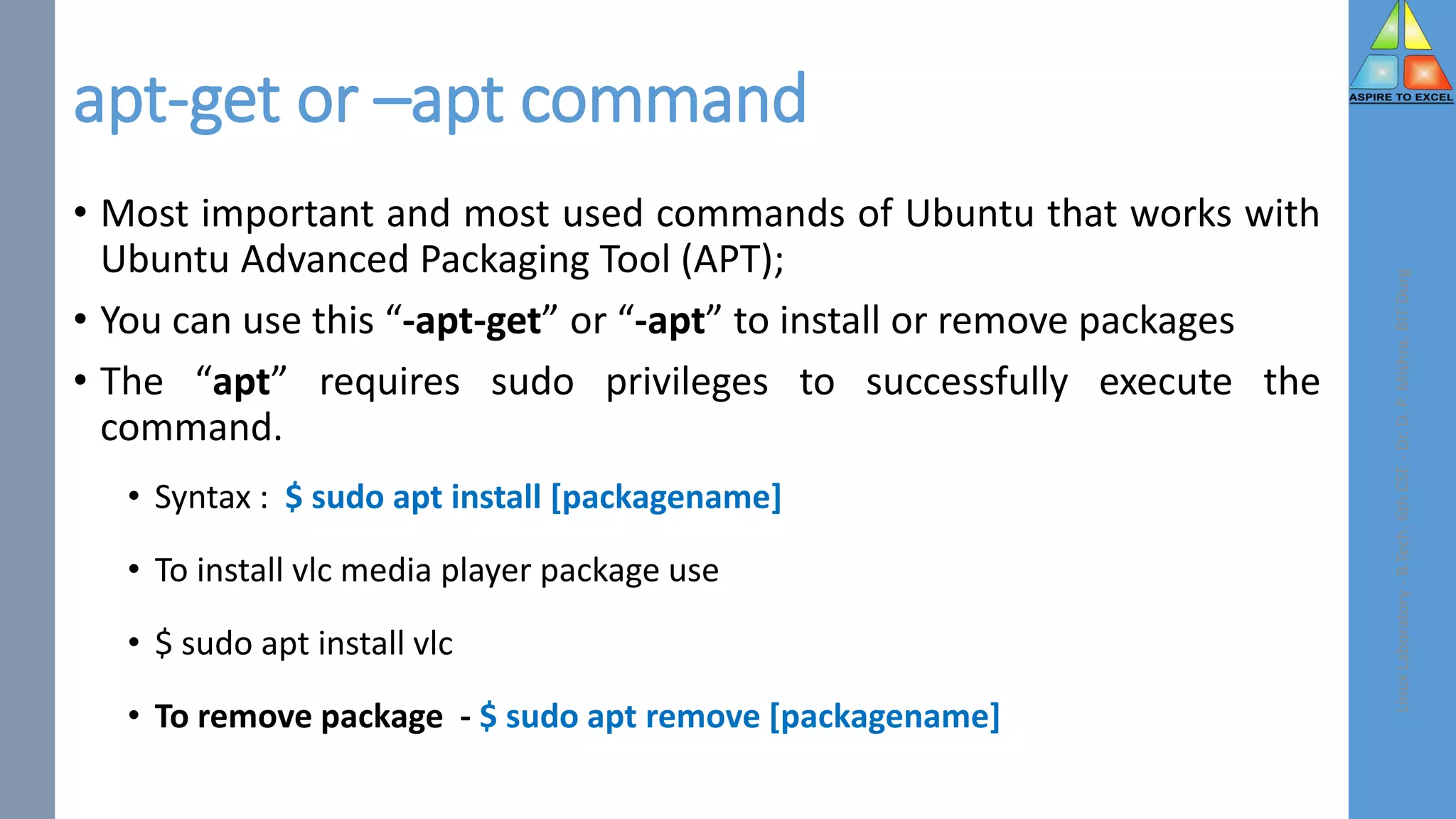 apt-get or –apt command
• Most important and most used commands of Ubuntu that works with
Ubuntu Advanced Packaging Tool (APT);
• You can use this “-apt-get” or “-apt” to install or remove packages
• The “apt” requires sudo privileges to successfully execute the
command.
• Syntax : $ sudo apt install [packagename]
• To install vlc media player package use
• $ sudo apt install vlc
• To remove package - $ sudo apt remove [packagename]
Linux
Laboratory
-
B.Tech.
6th
CSE
-
Dr.
D.
P.
Mishra,
BIT
Durg
 