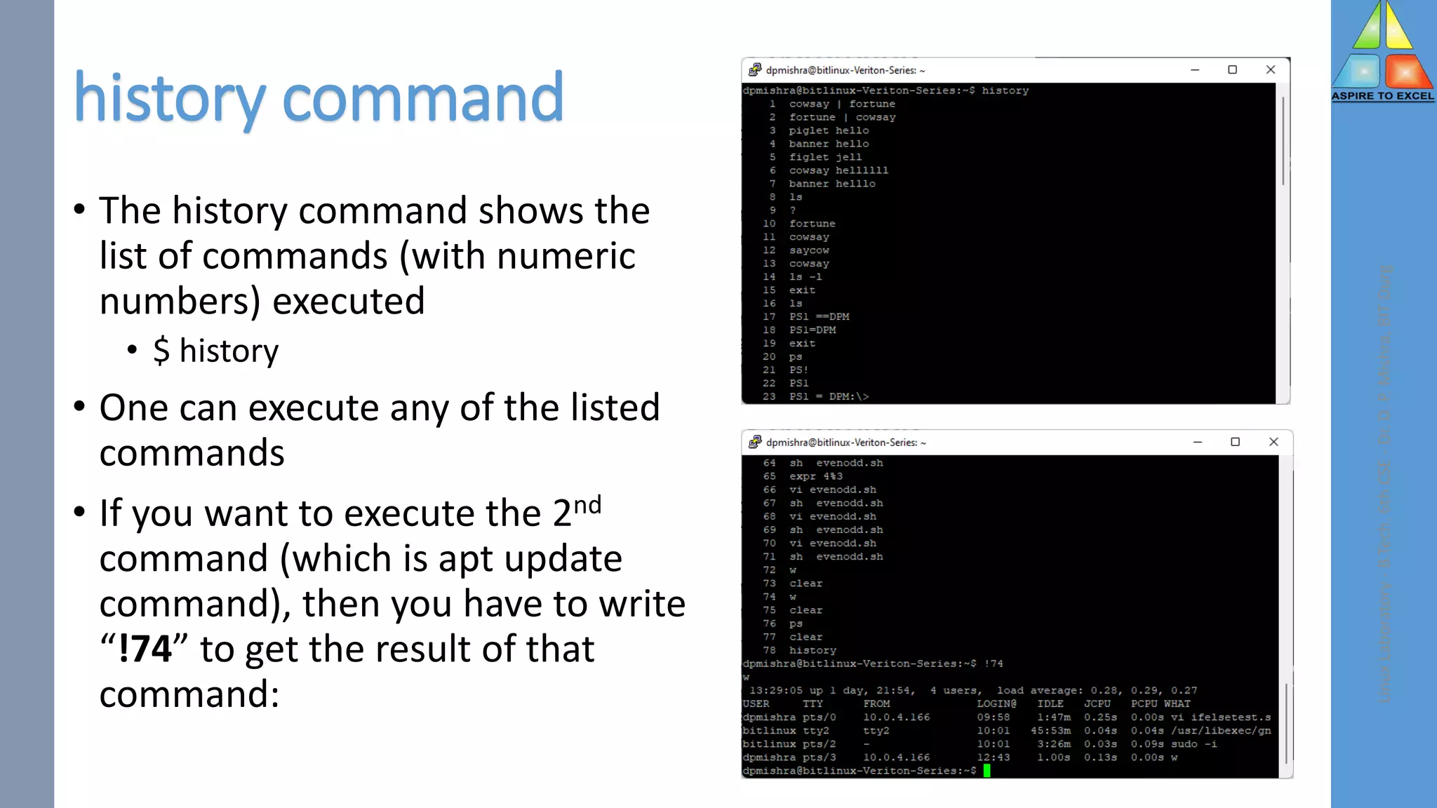 history command
• The history command shows the
list of commands (with numeric
numbers) executed
• $ history
• One can execute any of the listed
commands
• If you want to execute the 2nd
command (which is apt update
command), then you have to write
“!74” to get the result of that
command:
Linux
Laboratory
-
B.Tech.
6th
CSE
-
Dr.
D.
P.
Mishra,
BIT
Durg
 