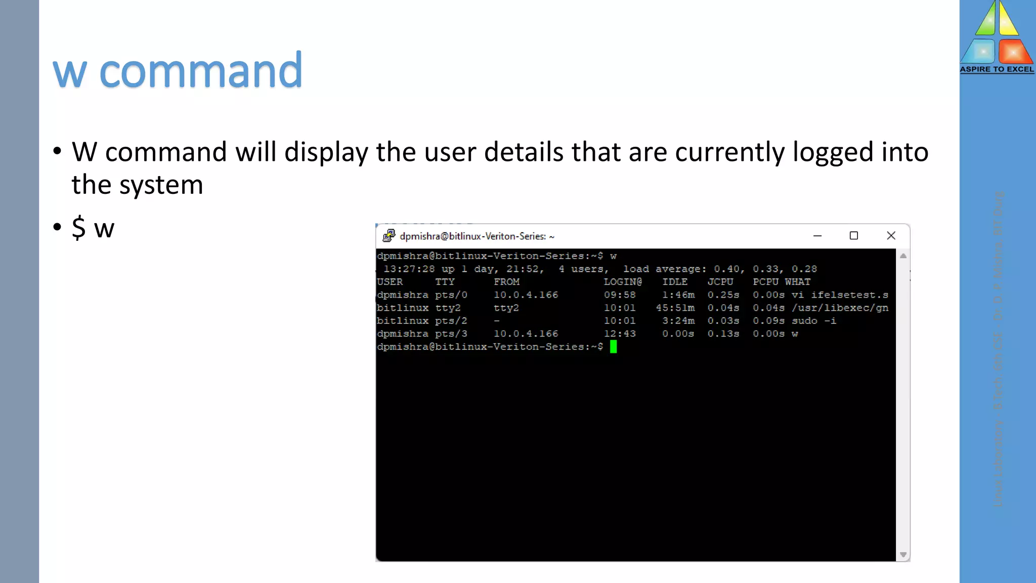 w command
• W command will display the user details that are currently logged into
the system
• $ w
Linux
Laboratory
-
B.Tech.
6th
CSE
-
Dr.
D.
P.
Mishra,
BIT
Durg
 