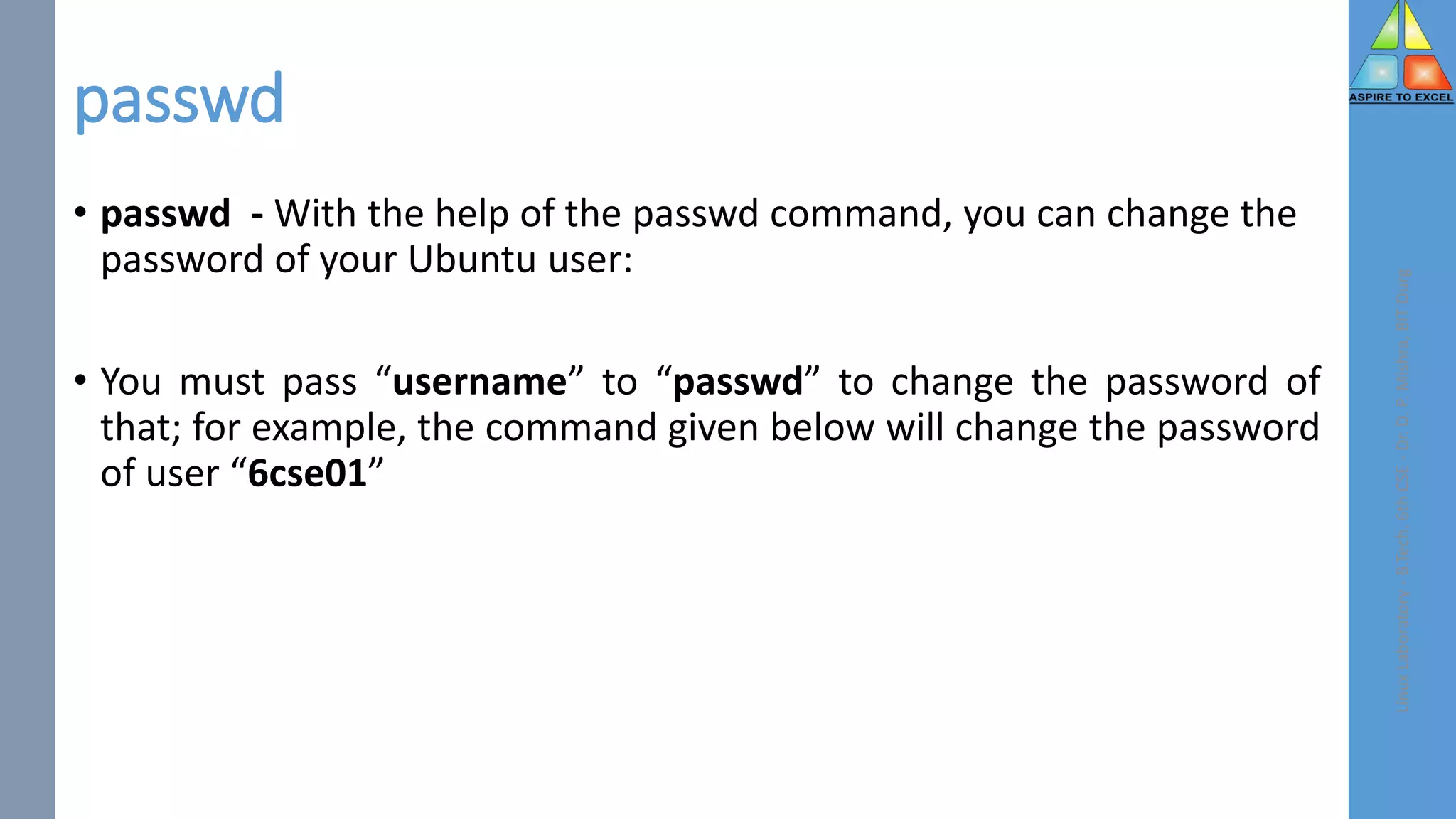 passwd
• passwd - With the help of the passwd command, you can change the
password of your Ubuntu user:
• You must pass “username” to “passwd” to change the password of
that; for example, the command given below will change the password
of user “6cse01”
Linux
Laboratory
-
B.Tech.
6th
CSE
-
Dr.
D.
P.
Mishra,
BIT
Durg
 