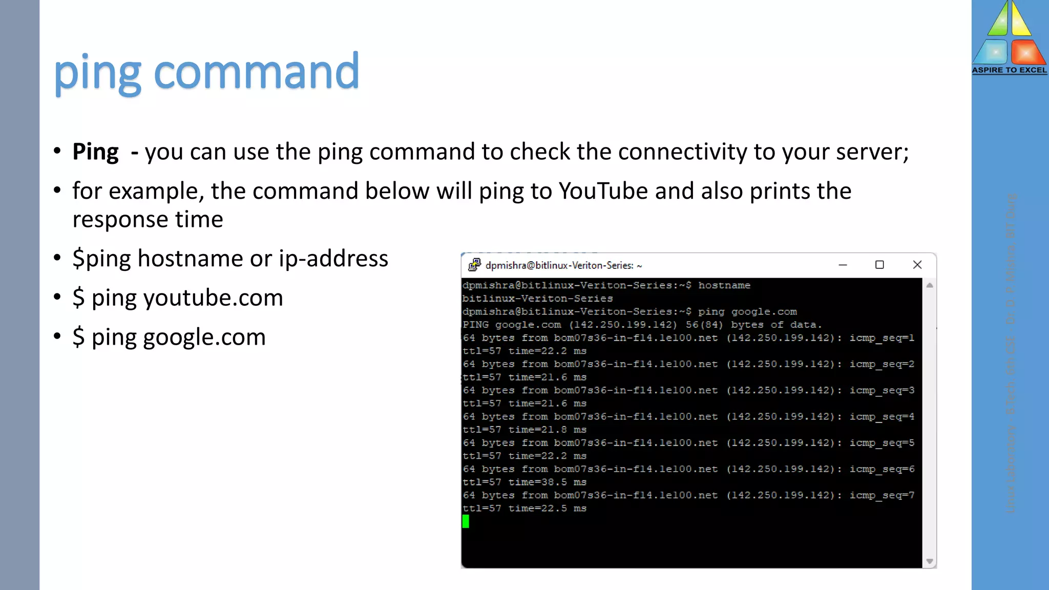 ping command
• Ping - you can use the ping command to check the connectivity to your server;
• for example, the command below will ping to YouTube and also prints the
response time
• $ping hostname or ip-address
• $ ping youtube.com
• $ ping google.com
Linux
Laboratory
-
B.Tech.
6th
CSE
-
Dr.
D.
P.
Mishra,
BIT
Durg
 