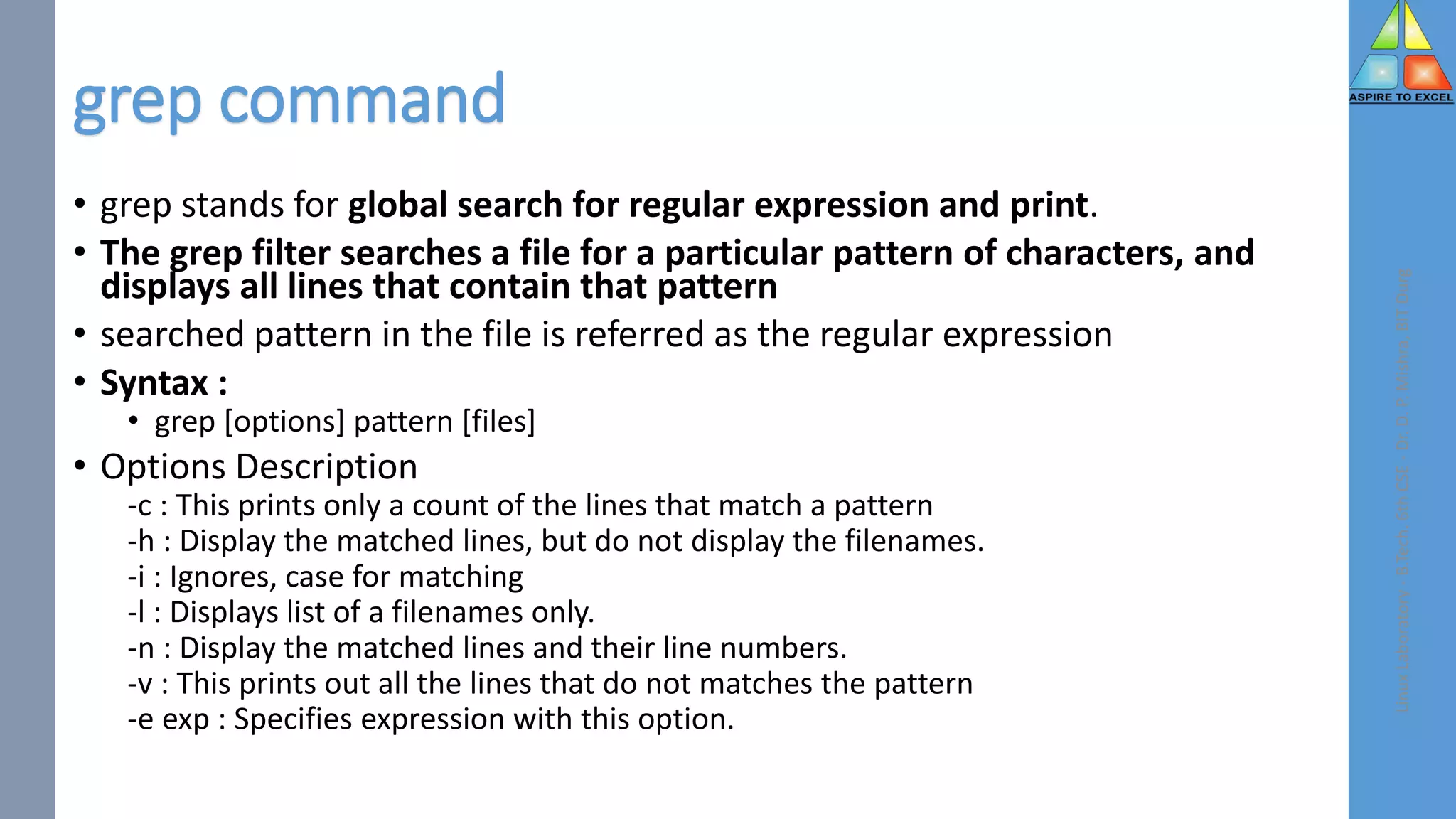 grep command
• grep stands for global search for regular expression and print.
• The grep filter searches a file for a particular pattern of characters, and
displays all lines that contain that pattern
• searched pattern in the file is referred as the regular expression
• Syntax :
• grep [options] pattern [files]
• Options Description
-c : This prints only a count of the lines that match a pattern
-h : Display the matched lines, but do not display the filenames.
-i : Ignores, case for matching
-l : Displays list of a filenames only.
-n : Display the matched lines and their line numbers.
-v : This prints out all the lines that do not matches the pattern
-e exp : Specifies expression with this option.
Linux
Laboratory
-
B.Tech.
6th
CSE
-
Dr.
D.
P.
Mishra,
BIT
Durg
 