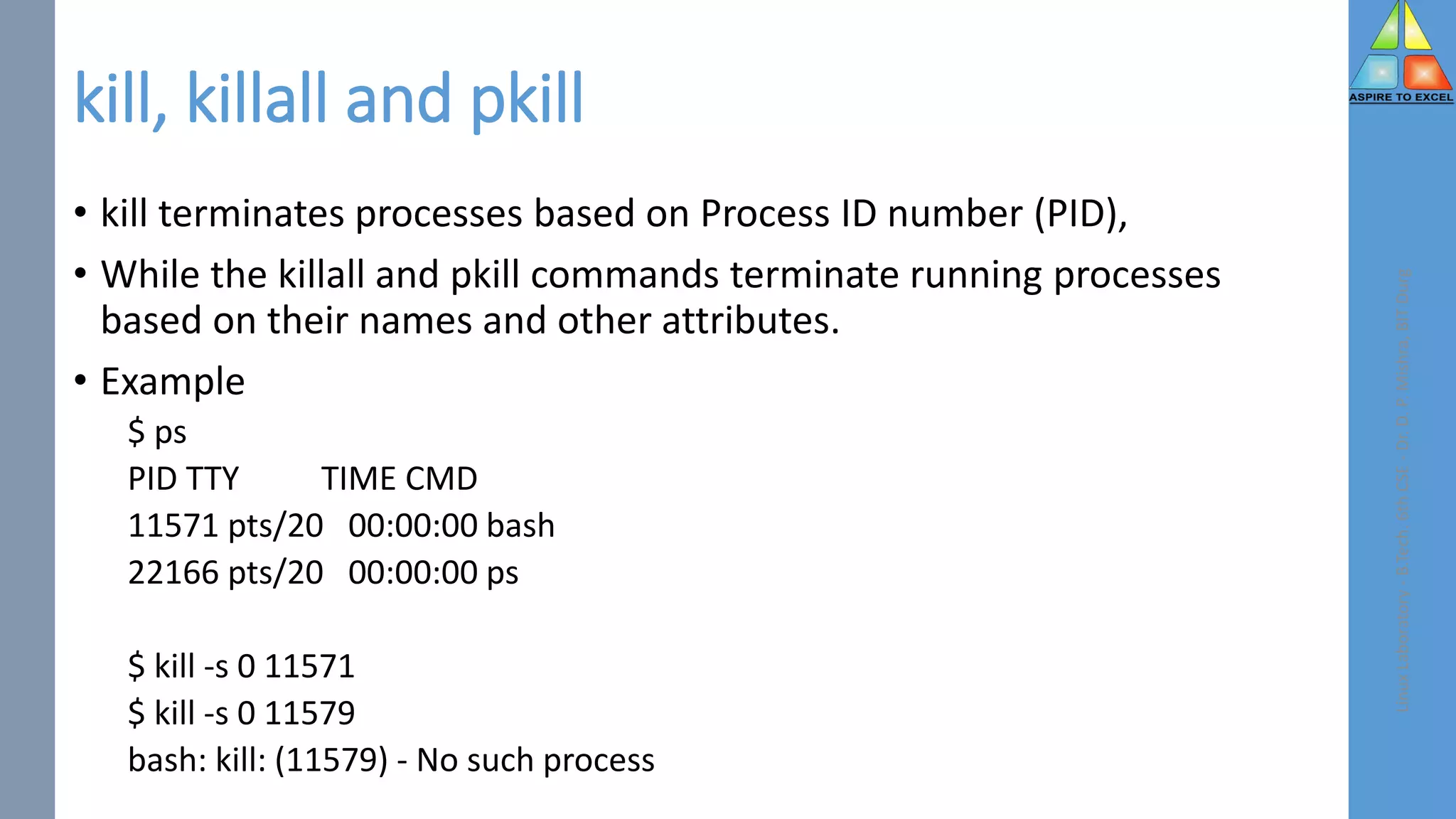 kill, killall and pkill
• kill terminates processes based on Process ID number (PID),
• While the killall and pkill commands terminate running processes
based on their names and other attributes.
• Example
$ ps
PID TTY TIME CMD
11571 pts/20 00:00:00 bash
22166 pts/20 00:00:00 ps
$ kill -s 0 11571
$ kill -s 0 11579
bash: kill: (11579) - No such process
Linux
Laboratory
-
B.Tech.
6th
CSE
-
Dr.
D.
P.
Mishra,
BIT
Durg
 